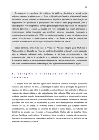 28
Considerando a magnitude do problema da violência doméstica e sexual contra
mulheres, crianças e adolescentes no Brasil, o Ministério da Saúde e a Secretaria Especial
de Políticas para as Mulheres, da Presidência da República, estimulam a sensibilização e o
engajamento de gestores/as e profissionais das diversas áreas programáticas, para a
organização da rede integrada de serviços para atenção integral às pessoas em situação de
violência doméstica e sexual. A atuação em rede pressupõe que sejam planejadas e
implementadas ações integradas que envolvam governos estaduais, municipais e
organizações da sociedade civil (OSC), incluindo organizações e redes de adolescentes e
jovens. Essa iniciativa compõe o que se define como “Redes de Atenção Integral para
Mulheres e Adolescentes em Situação de Violência Doméstica e Sexual”.
Nesse contexto, entende-se que a “Rede de Atenção Integral para Mulheres e
Adolescentes em Situação ou Risco de Violência Doméstica e Sexual” é uma pactuação
para a atuação articulada entre instituições e serviços governamentais e não
governamentais, visando à ampliação e à melhoria da qualidade da prevenção, do
acolhimento, atenção e encaminhamento adequado de casos existentes nas comunidades,
bem como o desenvolvimento de estratégias para a gestão compartilhada das ações.
2 . E s t i g m a e v i o l a ç ã o d e d i r e i t o s
h u m a n o s
O estigma é em uma das mais significativas formas de violência e violação dos direitos
humanos das mulheres no Brasil. A realização de ações para a promoção da igualdade e
equidade de gênero, raça, etnia e orientação sexual contribuem para estimular a difusão de
imagens não discriminatórias e não esteriotipadas das mulheres. Mas, para enfrentar esse
problema visando à redução das vulnerabilidades de forma equitativa, é fundamental considerar
que alguns grupos de mulheres podem ser afetadas mais fortemente, tais como as mulheres
que vivem com HIV e aids, as adolescentes e jovens, as mulheres privadas de liberdade, em
situação de rua, as idosas, as mulheres jovens e adolescentes que cumprem medidas
socioeducativas, as prostitutas, as usuárias de álcool e outras drogas, as mulheres com
deficiência ou aquelas que vivenciam a transexualidade. Muitos são os desafios. Como
afirmam Castilho e colaboradores, “é preciso construir e avaliar a resposta sob perspectivas
diversas e complementares, renovando e refinando permanentemente os instrumentos de
análise e o arcabouço conceitual”.
 