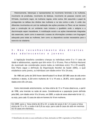 29
Historicamente, lideranças e representantes do movimento feminista e de mulheres,
movimento de prostitutas, movimento de lésbicas, movimento de pessoas vivendo com
HIV/aids, movimento negro, de mulheres negras, entre outros, têm assumido o papel de
protagonista na defesa dos direitos das mulheres e na luta contra a aids. A união dos
diferentes movimentos em prol da realização das ações previstas no Plano vai ser decisiva
para a construção de um ambiente mais inclusivo e igualitário onde o estigma e a
discriminação sejam inaceitáveis. A mobilização social e as ações intersetoriais integradas
são essenciais, assim como é essencial o acesso às informações corretas e em linguagem
adequada para todas as mulheres, bem como os dispositivos sociais necessários para o
exercício da cidadania.
3 - N ã o r e c o n h e c i m e n t o d o s d i r e i t o s
d a s a d o l e s c e n t e s e j o v e n s
A legislação brasileira considera crianças os indivíduos entre 0 e 11 anos de
idade e adolescentes, aqueles que têm entre 12 e 18 anos. Para a Política Nacional
da Juventude são considerados jovens todos os indivíduos entre 15 e 29 anos[1].
Este Plano segue a definição da Organização Mundial da Saúde (OMS), a qual
estabelece como jovens, os indivíduos com idades entre 10 e 24 anos.
De 1980 até junho de 2010 foram identificados15 no Brasil 207.080 casos de aids entre
mulheres e destes, 6.324 entre mulheres de 13 a 19 anos e, 28.872, entre aquelas com
idades entre 20 a 24 anos.
Como mencionado anteriormente, na faixa etária de 13 a 19 anos observa-se, a partir
de 1998, uma inversão na razão de sexos. Considerando-se a população jovem definida
pela OMS, com idades entre 10 a 24 anos, em 2009, a razão de sexos observada foi de 1,2 ,
ou seja, para cada 12 casos de aids em homens há 10 em mulheres.
Em 2009, para a faixa etária de 20 a 24 a razão de sexos é de 1,4 e para a faixa
etária de 13 a 19, a razão é de 0,8 (ou seja: para cada 8 casos de aids em meninos
há 10 casos em meninas).
15 Identificados são todos os casos notificados no Sinan, declarados no SIM e registrados no Siscel/Siclom
 