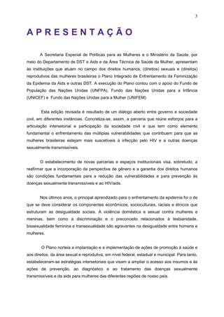 3
A P R E S E N T A Ç Ã O
A Secretaria Especial de Políticas para as Mulheres e o Ministério da Saúde, por
meio do Departamento de DST e Aids e da Área Técnica de Saúde da Mulher, apresentam
às instituições que atuam no campo dos direitos humanos, (direitos) sexuais e (direitos)
reprodutivos das mulheres brasileiras o Plano Integrado de Enfrentamento da Feminização
da Epidemia da Aids e outras DST. A execução do Plano contou com o apoio do Fundo de
População das Nações Unidas (UNFPA), Fundo das Nações Unidas para a Infância
(UNICEF) e Fundo das Nações Unidas para a Mulher (UNIFEM).
Esta edição revisada é resultado de um diálogo aberto entre governo e sociedade
civil, em diferentes instâncias. Concretiza-se, assim, a parceria que reúne esforços para a
articulação intersetorial e participação da sociedade civil e que tem como elemento
fundamental o enfrentamento das múltiplas vulnerabilidades que contribuem para que as
mulheres brasileiras estejam mais suscetíveis à infecção pelo HIV e a outras doenças
sexualmente transmissíveis.
O estabelecimento de novas parcerias e espaços institucionais visa, sobretudo, a
reafirmar que a incorporação da perspectiva de gênero e a garantia dos direitos humanos
são condições fundamentais para a redução das vulnerabilidades e para prevenção às
doenças sexualmente transmissíveis e ao HIV/aids.
Nos últimos anos, o principal aprendizado para o enfrentamento da epidemia foi o de
que se deve considerar os componentes econômicos, socioculturais, raciais e étnicos que
estruturam as desigualdade sociais. A violência doméstica e sexual contra mulheres e
meninas, bem como a discriminação e o preconceito relacionados à lesbianidade,
bissexualidade feminina e transexualidade são agravantes na desigualdade entre homens e
mulheres.
O Plano norteia a implantação e a implementação de ações de promoção à saúde e
aos direitos, da área sexual e reprodutiva, em nível federal, estadual e municipal. Para tanto,
estabeleceram-se estratégias intersetoriais que visam a ampliar o acesso aos insumos e às
ações de prevenção, ao diagnóstico e ao tratamento das doenças sexualmente
transmissíveis e da aids para mulheres das diferentes regiões de nosso país.
 