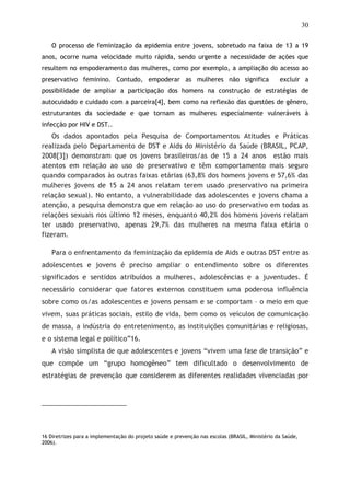 30
O processo de feminização da epidemia entre jovens, sobretudo na faixa de 13 a 19
anos, ocorre numa velocidade muito rápida, sendo urgente a necessidade de ações que
resultem no empoderamento das mulheres, como por exemplo, a ampliação do acesso ao
preservativo feminino. Contudo, empoderar as mulheres não significa excluir a
possibilidade de ampliar a participação dos homens na construção de estratégias de
autocuidado e cuidado com a parceira[4], bem como na reflexão das questões de gênero,
estruturantes da sociedade e que tornam as mulheres especialmente vulneráveis à
infecção por HIV e DST..
Os dados apontados pela Pesquisa de Comportamentos Atitudes e Práticas
realizada pelo Departamento de DST e Aids do Ministério da Saúde (BRASIL, PCAP,
2008[3]) demonstram que os jovens brasileiros/as de 15 a 24 anos estão mais
atentos em relação ao uso do preservativo e têm comportamento mais seguro
quando comparados às outras faixas etárias (63,8% dos homens jovens e 57,6% das
mulheres jovens de 15 a 24 anos relatam terem usado preservativo na primeira
relação sexual). No entanto, a vulnerabilidade das adolescentes e jovens chama a
atenção, a pesquisa demonstra que em relação ao uso do preservativo em todas as
relações sexuais nos último 12 meses, enquanto 40,2% dos homens jovens relatam
ter usado preservativo, apenas 29,7% das mulheres na mesma faixa etária o
fizeram.
Para o enfrentamento da feminização da epidemia de Aids e outras DST entre as
adolescentes e jovens é preciso ampliar o entendimento sobre os diferentes
significados e sentidos atribuídos a mulheres, adolescências e a juventudes. É
necessário considerar que fatores externos constituem uma poderosa influência
sobre como os/as adolescentes e jovens pensam e se comportam – o meio em que
vivem, suas práticas sociais, estilo de vida, bem como os veículos de comunicação
de massa, a indústria do entretenimento, as instituições comunitárias e religiosas,
e o sistema legal e político”16.
A visão simplista de que adolescentes e jovens “vivem uma fase de transição” e
que compõe um “grupo homogêneo” tem dificultado o desenvolvimento de
estratégias de prevenção que considerem as diferentes realidades vivenciadas por
16 Diretrizes para a implementação do projeto saúde e prevenção nas escolas (BRASIL, Ministério da Saúde,
2006).
 