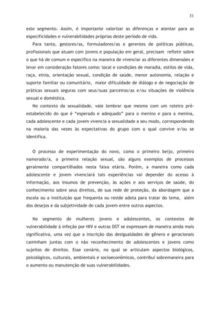 31
este segmento. Assim, é importante valorizar as diferenças e atentar para as
especificidades e vulnerabilidades próprias deste período de vida.
Para tanto, gestores/as, formuladores/as e gerentes de políticas públicas,
profissionais que atuam com jovens e população em geral, precisam refletir sobre
o que há de comum e especifico na maneira de vivenciar as diferentes dimensões e
levar em consideração fatores como: local e condições de moradia, estilos de vida,
raça, etnia, orientação sexual, condição de saúde, menor autonomia, relação e
suporte familiar ou comunitário, maior dificuldade de diálogo e de negociação de
práticas sexuais seguras com seus/suas parceiros/as e/ou situações de violência
sexual e doméstica.
No contexto da sexualidade, vale lembrar que mesmo com um roteiro pré-
estabelecido do que é “esperado e adequado” para o menino e para a menina,
cada adolescente e cada jovem vivencia a sexualidade a seu modo, correspondendo
na maioria das vezes às expectativas do grupo com o qual convive e/ou se
identifica.
O processo de experimentação do novo, como o primeiro beijo, primeiro
namorado/a, a primeira relação sexual, são alguns exemplos de processos
geralmente compartilhados nesta faixa etária. Porém, a maneira como cada
adolescente e jovem vivenciará tais experiências vai depender do acesso à
informação, aos insumos de prevenção, às ações e aos serviços de saúde, do
conhecimento sobre seus direitos, de sua rede de proteção, da abordagem que a
escola ou a instituição que frequenta ou reside adota para tratar do tema, além
dos desejos e da subjetividade de cada jovem entre outros aspectos.
No segmento de mulheres jovens e adolescentes, os contextos de
vulnerabilidade à infeção por HIV e outras DST se expressam de maneira ainda mais
significativa, uma vez que a inscrição das desigualdades de gênero e geracionais
caminham juntas com o não reconhecimento de adolescentes e jovens como
sujeitos de direitos. Esse cenário, no qual se articulam aspectos biológicos,
psicológicos, culturais, ambientais e socioeconômicos, contribui sobremaneira para
o aumento ou manutenção de suas vulnerabilidades.
 