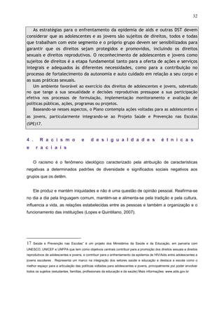 32
As estratégias para o enfrentamento da epidemia de aids e outras DST devem
considerar que as adolescentes e as jovens são sujeitos de direitos, todos e todas
que trabalham com este segmento e o próprio grupo devem ser sensibilizados para
garantir que os direitos sejam protegidos e promovidos, incluindo os direitos
sexuais e direitos reprodutivos. O reconhecimento de adolescentes e jovens como
sujeitos de direitos é a etapa fundamental tanto para a oferta de ações e serviços
integrais e adequados às diferentes necessidades, como para a contribuição no
processo de fortalecimento da autonomia e auto cuidado em relação a seu corpo e
as suas práticas sexuais.
Um ambiente favorável ao exercício dos direitos de adolescentes e jovens, sobretudo
no que tange a sua sexualidade e decisões reprodutivas pressupoe a sua participação
efetiva nos processos de formulação, implementação monitoramento e avaliação de
políticas públicas, ações, programas ou projetos.
Baseando-se nesses aspectos, o Plano contempla ações voltadas para as adolescentes e
as jovens, particularmente integrando-se ao Projeto Saúde e Prevenção nas Escolas
(SPE)17.
4 . R a c i s m o e d e s i g u a l d a d e s é t n i c a s
e r a c i a i s
O racismo é o fenômeno ideológico caracterizado pela atribuição de características
negativas a determinados padrões de diversidade e significados sociais negativos aos
grupos que os detêm.
Ele produz e mantém iniquidades e não é uma questão de opinião pessoal. Reafirma-se
no dia a dia pela linguagem comum, mantém-se e alimenta-se pela tradição e pela cultura,
influencia a vida, as relações estabelecidas entre as pessoas e também a organização e o
funcionamento das instituições (Lopes e Quintiliano, 2007).
17 Saúde e Prevenção nas Escolas” é um projeto dos Ministérios da Saúde e da Educação, em parceria com
UNESCO, UNICEF e UNFPA que tem como objetivos centrais contribuir para a promoção dos direitos sexuais e direitos
reprodutivos de adolescentes e jovens; e contribuir para o enfrentamento da epidemia de HIV/Aids entre adolescentes e
jovens escolares . Representa um marco na integração dos setores saúde e educação e destaca a escola como o
melhor espaço para a articulação das políticas voltadas para adolescentes e jovens, principalmente por poder envolver
todos os sujeitos (estudantes, famílias, profissionais da educação e da saúde) Mais informações: www.aids.gov.br
 