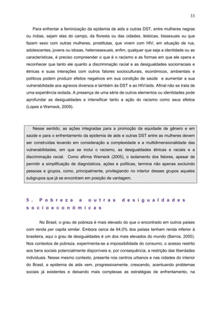 33
Para enfrentar a feminização da epidemia de aids e outras DST, entre mulheres negras
ou índias, sejam elas do campo, da floresta ou das cidades, lésbicas, bissexuais ou que
fazem sexo com outras mulheres, prostitutas, que vivem com HIV, em situação de rua,
adolescentes, jovens ou idosas, heterossexuais, enfim, qualquer que seja a identidade ou as
características, é preciso compreender o que é o racismo e as formas em que ele opera e
reconhecer que tanto ele quanto a discriminação racial e as desigualdades sociorraciais e
étnicas e suas interações com outros fatores socioculturais, econômicos, ambientais e
políticos podem produzir efeitos negativos em sua condição de saúde e aumentar a sua
vulnerabilidade aos agravos diversos e também às DST e ao HIV/aids. Afinal não se trata de
uma experiência isolada. A presença de uma série de outros elementos ou identidades pode
aprofundar as desigualdades e intensificar tanto a ação do racismo como seus efeitos
(Lopes e Werneck, 2009).
Nesse sentido, as ações integradas para a promoção da equidade de gênero e em
saúde e para o enfrentamento da epidemia de aids e outras DST entre as mulheres devem
ser construídas levando em consideração a complexidade e a multidimensionalidade das
vulnerabilidades, em que se inclui o racismo, as desigualdades étnicas e raciais e a
discriminação racial. Como afirma Werneck (2005), o isolamento dos fatores, apesar de
permitir a simplificação de diagnósticos, ações e políticas, termina não apenas excluindo
pessoas e grupos, como, principalmente, privilegiando no interior desses grupos aqueles
subgrupos que já se encontram em posição de vantagem.
5 . P o b r e z a e o u t r a s d e s i g u a l d a d e s
s o c i o e c o n ô m i c a s
No Brasil, o grau de pobreza é mais elevado do que o encontrado em outros países
com renda per capita similar. Embora cerca de 64,0% dos países tenham renda inferior à
brasileira, aqui o grau de desigualdades é um dos mais elevados do mundo (Barros, 2000).
Nos contextos de pobreza, experimenta-se a impossibilidade do consumo, o acesso restrito
aos bens sociais potencialmente disponíveis e, por consequência, a restrição das liberdades
individuais. Nesse mesmo contexto, presente nos centros urbanos e nas cidades do interior
do Brasil, a epidemia de aids vem, progressivamente, crescendo, acentuando problemas
sociais já existentes e deixando mais complexas as estratégias de enfrentamento, na
 