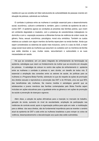 34
medida em que se constitui em fator estruturante da vulnerabilidade de pessoas vivendo em
situação de pobreza, sobretudo as mulheres.
O combate à pobreza entre as mulheres é condição essencial para o desenvolvimento
social, econômico, cultural e ambiental e, também, para o controle da epidemia de aids e
outras DST. A epidemia agrava as condições já precárias das famílias pobres, que vivem
em ambiente degradado e insalubre, com a presença de características indesejáveis no
domicílio e com a exposição excessiva a diferentes formas de violência de ordem racial, de
gênero, física, sexual, econômica, psicológica, moral e/ou simbólica. Também os custos
relativos ao cuidado com algum membro da família repercutem na renda familiar. Ainda que
sejam considerados os sistemas de saúde mais inclusivos, como é o caso do SUS, a maior
carga social recai sobre as mulheres que assumem os cuidados com os membros da família
que estão doentes e que, muitas vezes, secundarizam o autocuidado e as suas
necessidades em saúde.
Há que se considerar, em um plano integrado de enfrentamento da feminização da
epidemia, estratégias que visem ao fortalecimento da mulher que se encontra em situação
de pobreza. A estratégia de colocar no centro das ações de enfrentamento à epidemia
entre as mulheres o combate à pobreza é, sem dúvida, um desafio de todos nós. É
essencial a ampliação das conexões entre os setores de saúde, de políticas para as
mulheres e o Programa Bolsa Família, sobretudo no que diz respeito às ações de promoção
dos direitos sexuais e reprodutivos e prevenção das DST e do HIV/aids, uma vez que 90%
das beneficiárias são mulheres. Na mesma medida é estratégico garantir que as
adolescentes e jovens membros das famílias contempladas pelo Bolsa Família sejam
incluídas em ações educativas para a igualdade entre os gêneros e em ações de promoção
da saúde e prevenção de doenças e agravos.
Além disso, a adoção de ações afirmativas para a inserção no mercado de trabalho,
geração de renda, aumento do nível de escolaridade, ampliação da participação nas
instâncias de controle social, apoio à organização politica para ação em rede e mobilização
para a defesa dos seus direitos, são de fundamental importância para se reverter o cenário
atual da epidemia de DST e aids entre as mulheres brasileiras e para romper os ciclos de
violência, desempoderamento e desvalorização aos quais elas estão submetidas.
 