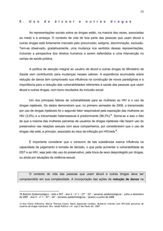 35
6 . U s o d e á l c o o l e o u t r a s d r o g a s
As representações sociais sobre as drogas estão, na maioria das vezes, associadas
ao medo e à ameaça. O contexto de vida de boa parte das pessoas que usam álcool e
outras drogas está fortemente marcado pelo preconceito, estigma, discriminação, exclusão.
Tem-se observado, gradativamente, uma mudança nos sentidos dessas representações,
incluindo a perspectiva dos direitos humanos a serem defendidos e uma intervenção no
campo da saúde pública.
A política de atenção integral ao usuário de álcool e outras drogas do Ministério da
Saúde vem contribuindo para mudanças nesses valores. A experiência acumulada sobre
redução de danos tem comprovado sua influência na construção de novos paradigmas e a
importância para a redução das vulnerabilidades referentes à saúde das pessoas que usam
álcool e outras drogas, com bons resultados de inclusão social.
Um dos principais fatores de vulnerabilidade para as mulheres ao HIV é o uso de
drogas injetáveis. Os dados demonstram que, no primeiro semestre de 2008, a transmissão
por uso de drogas injetáveis foi o segundo fator responsável pela exposição das mulheres ao
HIV (3,0%) e a transmissão heterossexual é predominante (96,3%)18
. Soma-se a isso o fato
de que a maioria das mulheres parceiras de usuários de drogas injetáveis não fazem uso do
preservativo nas relações sexuais com seus companheiros, por considerarem que o uso de
drogas não está, a princípio, associado ao risco de infecção por HIV/aids19
.
É importante considerar que o consumo de tais substâncias exerce influência na
capacidade de julgamento e tomada de decisão, o que pode aumentar a vulnerabilidade às
DST e ao HIV, seja pelo não uso do preservativo, pela troca de sexo desprotegido por drogas,
ou ainda por situações de violência sexual.
O contexto de vida das pessoas que usam álcool e outras drogas deve ser
compreendido em sua complexidade. A incorporação das ações de redução de danos na
18 Boletim Epidemiológico - Aids e DST - Ano V - nº 1 - 27ª - 52ª - semanas epidemiológicas - julho a dezembro
de 2007 - Ano V - nº 1 - 01ª - 26ª - semanas epidemiológicas - janeiro a junho de 2008
19 Ana Flávia d'Oliveira; Márcia Thereza Couto; Maria Aparecida Cardoso. Mulheres vivendo com HIV/Aids parceiras de
usuários de drogas injetáveis. Rev. Saúde Pública v.41 supl.2 São Paulo dic. 2007
 