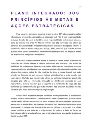 37
P L A N O I N T E G R A D O : D O S
P R I N C Í P I O S À S M E T A S E
A Ç Õ E S E S T R A T É G I C A S
Para prevenir e controlar a epidemia de aids e outras DST são necessárias ações
intersetoriais, envolvendo organizações da sociedade civil. Não é uma responsabilidade
exclusiva do setor de saúde e, também, não é responsabilidade exclusiva das pessoas,
como se afirmava nos anos 90. Atitudes isoladas não são suficientes para alterar os
contextos de vulnerabilidade. “O adoecimento pela aids é resultado de aspectos coletivos e
contextuais, além de fatores individuais” (PAIVA, 2009), uma vez que se trata de uma
questão social, política e econômica. Não existe uma estratégia única. As respostas devem
ser diversificadas, integradas e intersetoriais.
Este Plano Integrado pretende ampliar e qualificar o debate público e contribuir na
promoção dos direitos sexuais e direitos reprodutivos das mulheres, bem como dar
visibilidade às mulheres que assumem orientações afetivo-sexuais divergentes da norma
heterossexual como a lesbiandade, que ocupam profissões estigmatizadas (prostitutas), que
adotam determinados estilos de vida (usuárias de álcool e outras drogas), que estão
privadas de liberdade ou que cumprem medidas socioeducativas e ainda, àquelas que
vivem com o HIV/aids, que não raro são vítimas de violência institucional, quando são
atingidas pela falta de informação, orientação ou atendimento adequado às suas
necessidades. Cumpre ressaltar que a vergonha e o sentimento de culpa são dois
elementos que contribuem para que muitas mulheres não procurem assistência médica,
sobretudo pelo receio da discriminação e estigmatização.
Embora todas as pessoas estejam suscetíveis à infecção pelo HIV, a epidemia não
atinge a todas da mesma forma. O principal desafio social e programático, portanto, reside
na intervenção efetiva nos contextos com vistas à redução das vulnerabilidades que atingem
as mulheres. A ampliação do seu repertório de direitos, suas liberdades fundamentais e sua
emancipação, a redução das desigualdades entre os gêneros, a superação dos valores
morais restritivos e dos estigmas, o enfrentamento do racismo, e todas as formas de
discriminação são ferramentas efetivas para o enfrentamento da feminização da epidemia
de aids e outras DST.
 