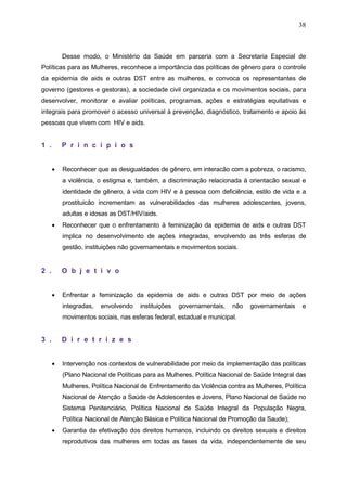 38
Desse modo, o Ministério da Saúde em parceria com a Secretaria Especial de
Políticas para as Mulheres, reconhece a importância das políticas de gênero para o controle
da epidemia de aids e outras DST entre as mulheres, e convoca os representantes de
governo (gestores e gestoras), a sociedade civil organizada e os movimentos sociais, para
desenvolver, monitorar e avaliar políticas, programas, ações e estratégias equitativas e
integrais para promover o acesso universal à prevenção, diagnóstico, tratamento e apoio às
pessoas que vivem com HIV e aids.
1 . P r i n c í p i o s
• Reconhecer que as desigualdades de gênero, em interacão com a pobreza, o racismo,
a violência, o estigma e, também, a discriminação relacionada à orientacão sexual e
identidade de gênero, à vida com HIV e à pessoa com deficiência, estilo de vida e a
prostituicão incrementam as vulnerabilidades das mulheres adolescentes, jovens,
adultas e idosas as DST/HIV/aids.
• Reconhecer que o enfrentamento à feminização da epidemia de aids e outras DST
implica no desenvolvimento de ações integradas, envolvendo as três esferas de
gestão, instituições não governamentais e movimentos sociais.
2 . O b j e t i v o
• Enfrentar a feminização da epidemia de aids e outras DST por meio de ações
integradas, envolvendo instituições governamentais, não governamentais e
movimentos sociais, nas esferas federal, estadual e municipal.
3 . D i r e t r i z e s
• Intervenção nos contextos de vulnerabilidade por meio da implementação das políticas
(Plano Nacional de Políticas para as Mulheres, Política Nacional de Saúde Integral das
Mulheres, Política Nacional de Enfrentamento da Violência contra as Mulheres, Política
Nacional de Atenção a Saúde de Adolescentes e Jovens, Plano Nacional de Saúde no
Sistema Penitenciário, Política Nacional de Saúde Integral da População Negra,
Política Nacional de Atenção Básica e Política Nacional de Promoção da Saude);
• Garantia da efetivação dos direitos humanos, incluindo os direitos sexuais e direitos
reprodutivos das mulheres em todas as fases da vida, independentemente de seu
 