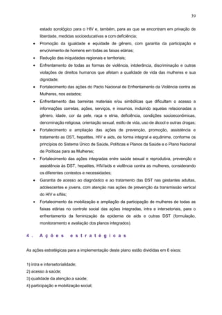 39
estado sorológico para o HIV e, também, para as que se encontram em privação de
liberdade, medidas socioeducativas e com deficiência;
• Promoção da igualdade e equidade de gênero, com garantia da participação e
envolvimento de homens em todas as faixas etárias;
• Redução das iniquidades regionais e territoriais;
• Enfrentamento de todas as formas de violência, intolerância, discriminação e outras
violações de direitos humanos que afetam a qualidade de vida das mulheres e sua
dignidade;
• Fortalecimento das ações do Pacto Nacional de Enfrentamento da Violência contra as
Mulheres, nos estados;
• Enfrentamento das barreiras materiais e/ou simbólicas que dificultam o acesso a
informações corretas, ações, serviços, e insumos, incluindo aquelas relacionadas a
gênero, idade, cor da pele, raça e etnia, deficiência, condições socioeconômicas,
denominação religiosa, orientação sexual, estilo de vida, uso de álcool e outras drogas;
• Fortalecimento e ampliação das ações de prevenção, promoção, assistência e
tratamento as DST, hepatites, HIV e aids, de forma integral e equânime, conforme os
princípios do Sistema Único de Saúde, Políticas e Planos da Saúde e o Plano Nacional
de Políticas para as Mulheres;
• Fortalecimento das ações integradas entre saúde sexual e reprodutiva, prevenção e
assistência às DST, hepatites, HIV/aids e violência contra as mulheres, considerando
os diferentes contextos e necessidades;
• Garantia de acesso ao diagnóstico e ao tratamento das DST nas gestantes adultas,
adolescentes e jovens, com atenção nas ações de prevenção da transmissão vertical
do HIV e sífilis;
• Fortalecimento da mobilização e ampliação da participação de mulheres de todas as
faixas etárias no controle social das ações integradas, intra e intersetoriais, para o
enfrentamento da feminização da epidemia de aids e outras DST (formulação,
monitoramento e avaliação dos planos integrados).
4 . A ç õ e s e s t r a t é g i c a s
As ações estratégicas para a implementação deste plano estão divididas em 6 eixos:
1) intra e intersetorialidade;
2) acesso à saúde;
3) qualidade da atenção a saúde;
4) participação e mobilização social;
 