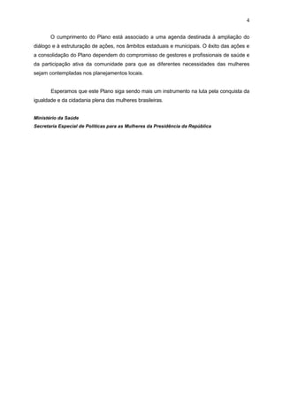 4
O cumprimento do Plano está associado a uma agenda destinada à ampliação do
diálogo e à estruturação de ações, nos âmbitos estaduais e municipais. O êxito das ações e
a consolidação do Plano dependem do compromisso de gestores e profissionais de saúde e
da participação ativa da comunidade para que as diferentes necessidades das mulheres
sejam contempladas nos planejamentos locais.
Esperamos que este Plano siga sendo mais um instrumento na luta pela conquista da
igualdade e da cidadania plena das mulheres brasileiras.
Ministério da Saúde
Secretaria Especial de Politicas para as Mulheres da Presidência da República
 
