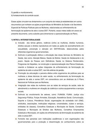 40
5) gestão e monitoramento;
6) fortalecimento do controle social.
Essas ações vinculam-se diretamente a um conjunto de metas já estabelecidas em outros
documentos que norteiam as ações programáticas do Ministério da Saúde e da Secretaria
Especial de Políticas Públicas para as Mulheres, relacionadas ao enfrentamento da
feminização da epidemia de aids e outras DST. Portanto, essas metas estão em anexo ao
presente documento, como subsídio para dimensionar a operacionalização do Plano.
1) INTRA e INTERSETORIALIDADE
Inclusão dos temas gênero, violência contra as mulheres, direitos humanos,
direitos sexuais e direitos reprodutivos em todas as ações de aconselhamento em
sexualidade, prevenção e atenção em DST/HIV/aids, desenvolvidas pelos
diferentes organismos governamentais;
Estímulo à participação efetiva e articulação das áreas técnicas do Ministério da
Saúde, tais como: Atenção Básica, Saúde da Mulher, Saúde do Adolescente e do
jovem, Saúde da Pessoa com Deficiência, Saúde no Sistema Penitenciário,
Programas de Hepatites, na construção e operacionalização dos Planos Estaduais,
visando a fortalecer as ações integradas de enfrentamento da feminização da
epidemia de aids e outras DST, nas três esferas de gestão.
Promoção da articulação e parceria efetiva entre organismos de políticas para as
mulheres e áreas técnicas do setor saúde, no enfrentamento da feminização da
epidemia de aids e outras DST, em consonância com as diretrizes do II Plano
Nacional de Políticas para as Mulheres.
Integração das redes de mulheres com as redes de serviços de saúde, rede de
atendimento a mulheres em situação de violência e outros equipamentos e serviços
sociais;
Estímulo ao envolvimento de setores, como: FUNASA, FUNAI, Justiça e/ou
Segurança Pública, Forças Armadas, Educação, Assistência Social, Comunicação,
Esporte e Cultura, Previdência Social, organizações de sociedade civil (ONG,
sindicatos, associações, instituições religiosas, universidades, clubes e serviços,
entidades de classes), Conselhos Estaduais e Municipais de Saúde, Conselhos
Estaduais e Municipais de Direitos das Mulheres, Conselhos Empresariais
Estaduais e Municipais, em ações de enfrentamento da feminização da epidemia de
aids e outras DST.
Fomento das parcerias com instituições acadêmicas e com organizações não
governamentais para a produção e disseminação do conhecimento sobre os
 