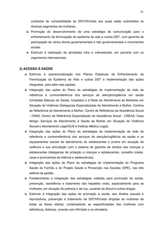41
contextos de vulnerabilidade às DST/HIV/aids aos quais estão submetidos os
diversos segmentos de mulheres.
Promoção do desenvolvimento de uma estratégia de comunicação para o
enfrentamento da feminização da epidemia de aids e outras DST, com garantia de
participação de vários atores governamentais e não governamentais e movimentos
sociais.
Estímulo à realização de atividades intra e intersetoriais, em parceria com os
organismos internacionais.
2) ACESSO À SAÚDE
Estímulo à operacionalização dos Planos Estaduais de Enfrentamento da
Feminização da Epidemia de Aids e outras DST e implementação das ações
integradas para além das capitais.
Integração das ações do Plano às estratégias de implementação da rede de
referência e contrarreferência dos serviços de atenção/vigilância em saúde
(Unidades Básicas de Saúde, hospitais) e à Rede de Atendimento às Mulheres em
Situação de Violência (Delegacias Especializadas de Atendimento à Mulher, Centros
de Referência de Atendimento à Mulher, Centro de Referência da Assistência Social
- CRAS; Centro de Referência Especializado de Assistência Social - CREAS; Casa
Abrigo, Serviços de Atendimento à Saúde da Mulher em Situação de Violência
Sexual e Abortamento Legal/SUS e Instituto Médico Legal).
Integração das ações do Plano às estratégias de implementação da rede de
referência e contrarreferência dos serviços de atenção/vigilância da saúde e os
equipamentos sociais de atendimento às adolescentes e jovens em situação de
violência e sua articulação com o sistema de garantia de direitos das crianças e
adolescentes (delegacias de proteção a crianças e adolescentes, conselho tutelar,
varas e promotorias da infância e adolescência).
Integração das ações do Plano às estratégias de implementação do Programa
Saúde da Família e do Projeto Saúde e Prevenção nas Escolas (SPE), nas três
esferas de gestão.
Fortalecimento e integração das estratégias voltadas para promoção da saúde,
prevenção, assistência e tratamento das hepatites virais, especialmente para as
mulheres, em situação de pobreza e de rua, usuárias de álcool e outras drogas.
Estimulo à integração das ações de promoção à saúde, aos direitos sexuais e
reprodutivos, prevenção e tratamento de DST/HIV/aids dirigidas às mulheres de
todas as faixas etárias, contemplando as especificidades das mulheres com
deficiência, lésbicas, vivendo com HIV/aids e no climatério.
 