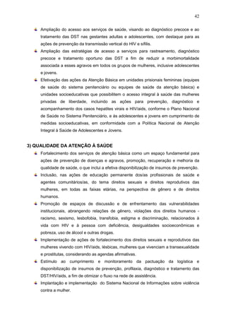42
Ampliação do acesso aos serviços de saúde, visando ao diagnóstico precoce e ao
tratamento das DST nas gestantes adultas e adolescentes, com destaque para as
ações de prevenção da transmissão vertical do HIV e sífilis.
Ampliação das estratégias de acesso a serviços para rastreamento, diagnóstico
precoce e tratamento oportuno das DST a fim de reduzir a morbimortalidade
associada a esses agravos em todos os grupos de mulheres, inclusive adolescentes
e jovens.
Efetivação das ações da Atenção Básica em unidades prisionais femininas (equipes
de saúde do sistema penitenciário ou equipes de saúde da atenção básica) e
unidades socioeducativas que possibilitem o acesso integral à saúde das mulheres
privadas de liberdade, incluindo as ações para prevenção, diagnóstico e
acompanhamento dos casos hepatites virais e HIV/aids, conforme o Plano Nacional
de Saúde no Sistema Penitenciário, e às adolescentes e jovens em cumprimento de
medidas socioeducativas, em conformidade com a Política Nacional de Atenção
Integral à Saúde de Adolescentes e Jovens.
3) QUALIDADE DA ATENÇÃO À SAÚDE
Fortalecimento dos serviços de atenção básica como um espaço fundamental para
ações de prevenção de doenças e agravos, promoção, recuperação e melhoria da
qualidade de saúde, o que inclui a efetiva disponibilização de insumos de prevenção.
Inclusão, nas ações de educação permanente dos/as profissionais de saúde e
agentes comunitários/as, do tema direitos sexuais e direitos reprodutivos das
mulheres, em todas as faixas etárias, na perspectiva de gênero e de direitos
humanos.
Promoção de espaços de discussão e de enfrentamento das vulnerabilidades
institucionais, abrangendo relações de gênero, violações dos direitos humanos -
racismo, sexismo, lesbofobia, transfobia, estigma e discriminação, relacionados à
vida com HIV e à pessoa com deficiência, desigualdades socioeconômicas e
pobreza, uso de álcool e outras drogas.
Implementação de ações de fortalecimento dos direitos sexuais e reprodutivos das
mulheres vivendo com HIV/aids, lésbicas, mulheres que vivenciam a transexualidade
e prostitutas, considerando as agendas afirmativas.
Estímulo ao cumprimento e monitoramento da pactuação da logística e
disponibilização de insumos de prevenção, profilaxia, diagnóstico e tratamento das
DST/HIV/aids, a fim de otimizar o fluxo na rede de assistência.
Implantação e implementação do Sistema Nacional de Informações sobre violência
contra a mulher.
 
