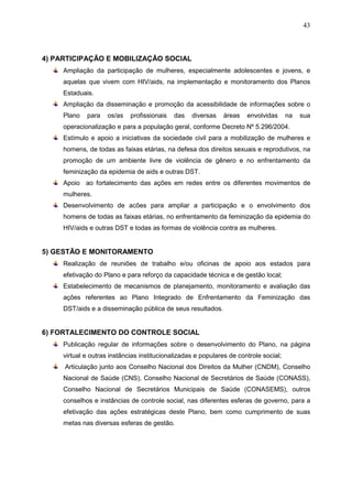 43
4) PARTICIPAÇÃO E MOBILIZAÇÃO SOCIAL
Ampliação da participação de mulheres, especialmente adolescentes e jovens, e
aquelas que vivem com HIV/aids, na implementação e monitoramento dos Planos
Estaduais.
Ampliação da disseminação e promoção da acessibilidade de informações sobre o
Plano para os/as profissionais das diversas áreas envolvidas na sua
operacionalização e para a população geral, conforme Decreto Nº 5.296/2004.
Estímulo e apoio a iniciativas da sociedade civil para a mobilização de mulheres e
homens, de todas as faixas etárias, na defesa dos direitos sexuais e reprodutivos, na
promoção de um ambiente livre de violência de gênero e no enfrentamento da
feminização da epidemia de aids e outras DST.
Apoio ao fortalecimento das ações em redes entre os diferentes movimentos de
mulheres.
Desenvolvimento de acões para ampliar a participação e o envolvimento dos
homens de todas as faixas etárias, no enfrentamento da feminização da epidemia do
HIV/aids e outras DST e todas as formas de violência contra as mulheres.
5) GESTÃO E MONITORAMENTO
Realização de reuniões de trabalho e/ou oficinas de apoio aos estados para
efetivação do Plano e para reforço da capacidade técnica e de gestão local;
Estabelecimento de mecanismos de planejamento, monitoramento e avaliação das
ações referentes ao Plano Integrado de Enfrentamento da Feminização das
DST/aids e a disseminação pública de seus resultados.
6) FORTALECIMENTO DO CONTROLE SOCIAL
Publicação regular de informações sobre o desenvolvimento do Plano, na página
virtual e outras instâncias institucionalizadas e populares de controle social;
Articulação junto aos Conselho Nacional dos Direitos da Mulher (CNDM), Conselho
Nacional de Saúde (CNS), Conselho Nacional de Secretários de Saúde (CONASS),
Conselho Nacional de Secretários Municipais de Saúde (CONASEMS), outros
conselhos e instâncias de controle social, nas diferentes esferas de governo, para a
efetivação das ações estratégicas deste Plano, bem como cumprimento de suas
metas nas diversas esferas de gestão.
 
