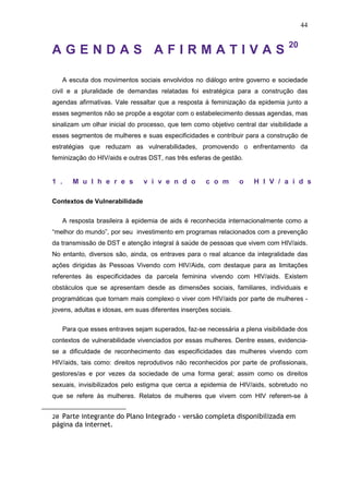 44
A G E N D A S A F I R M A T I V A S 20
A escuta dos movimentos sociais envolvidos no diálogo entre governo e sociedade
civil e a pluralidade de demandas relatadas foi estratégica para a construção das
agendas afirmativas. Vale ressaltar que a resposta à feminização da epidemia junto a
esses segmentos não se propõe a esgotar com o estabelecimento dessas agendas, mas
sinalizam um olhar inicial do processo, que tem como objetivo central dar visibilidade a
esses segmentos de mulheres e suas especificidades e contribuir para a construção de
estratégias que reduzam as vulnerabilidades, promovendo o enfrentamento da
feminização do HIV/aids e outras DST, nas três esferas de gestão.
1 . M u l h e r e s v i v e n d o c o m o H I V / a i d s
Contextos de Vulnerabilidade
A resposta brasileira à epidemia de aids é reconhecida internacionalmente como a
“melhor do mundo”, por seu investimento em programas relacionados com a prevenção
da transmissão de DST e atenção integral à saúde de pessoas que vivem com HIV/aids.
No entanto, diversos são, ainda, os entraves para o real alcance da integralidade das
ações dirigidas às Pessoas Vivendo com HIV/Aids, com destaque para as limitações
referentes às especificidades da parcela feminina vivendo com HIV/aids. Existem
obstáculos que se apresentam desde as dimensões sociais, familiares, individuais e
programáticas que tornam mais complexo o viver com HIV/aids por parte de mulheres -
jovens, adultas e idosas, em suas diferentes inserções sociais.
Para que esses entraves sejam superados, faz-se necessária a plena visibilidade dos
contextos de vulnerabilidade vivenciados por essas mulheres. Dentre esses, evidencia-
se a dificuldade de reconhecimento das especificidades das mulheres vivendo com
HIV/aids, tais como: direitos reprodutivos não reconhecidos por parte de profissionais,
gestores/as e por vezes da sociedade de uma forma geral; assim como os direitos
sexuais, invisibilizados pelo estigma que cerca a epidemia de HIV/aids, sobretudo no
que se refere às mulheres. Relatos de mulheres que vivem com HIV referem-se à
20 Parte integrante do Plano Integrado - versão completa disponibilizada em
página da internet.
 