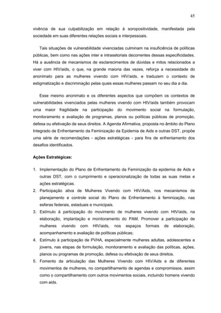 45
vivência de sua culpabilização em relação à soropositividade, manifestada pela
sociedade em suas diferentes relações sociais e interpessoais.
Tais situações de vulnerabilidade vivenciadas culminam na insuficiência de políticas
públicas, bem como nas ações inter e intrasetoriais decorrentes dessas especificidades.
Há a ausência de mecanismos de esclarecimentos de dúvidas e mitos relacionados a
viver com HIV/aids, o que, na grande maioria das vezes, reforça a necessidade do
anonimato para as mulheres vivendo com HIV/aids, e traduzem o contexto de
estigmatização e discriminação pelas quais essas mulheres passam no seu dia a dia.
Esse mesmo anonimato e os diferentes aspectos que compõem os contextos de
vulnerabilidades vivenciados pelas mulheres vivendo com HIV/aids também provocam
uma maior fragilidade na participação do movimento social na formulação,
monitoramento e avaliação de programas, planos ou políticas públicas de promoção,
defesa ou efetivação de seus direitos. A Agenda Afirmativa, proposta no âmbito do Plano
Integrado de Enfrentamento da Feminização da Epidemia de Aids e outras DST, propõe
uma série de recomendações - ações estratégicas - para fins de enfrentamento dos
desafios identificados.
Ações Estratégicas:
1. Implementação do Plano de Enfrentamento da Feminização da epidemia de Aids e
outras DST, com o cumprimento e operacionalização de todas as suas metas e
ações estratégicas.
2. Participação ativa de Mulheres Vivendo com HIV/Aids, nos mecanismos de
planejamento e controle social do Plano de Enfrentamento à feminização, nas
esferas federais, estaduais e municipais.
3. Estímulo à participação do movimento de mulheres vivendo com HIV/aids, na
elaboração, implantação e monitoramento do PAM. Promover a participação de
mulheres vivendo com HIV/aids, nos espaços formais de elaboração,
acompanhamento e avaliação de políticas públicas;
4. Estímulo à participação de PVHA, especialmente mulheres adultas, adolescentes e
jovens, nas etapas de formulação, monitoramento e avaliação das políticas, ações,
planos ou programas de promoção, defesa ou efetivação de seus direitos.
5. Fomento da articulação das Mulheres Vivendo com HIV/Aids e de diferentes
movimentos de mulheres, no compartilhamento de agendas e compromissos, assim
como o compartilhamento com outros movimentos sociais, incluindo homens vivendo
com aids.
 