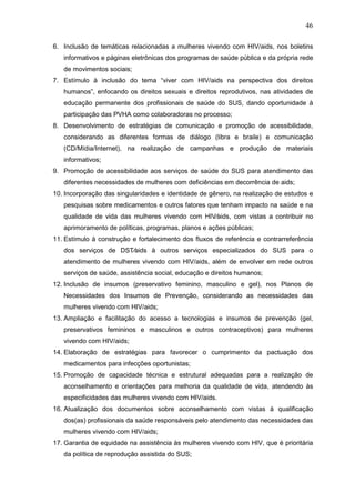 46
6. Inclusão de temáticas relacionadas a mulheres vivendo com HIV/aids, nos boletins
informativos e páginas eletrônicas dos programas de saúde pública e da própria rede
de movimentos sociais;
7. Estímulo à inclusão do tema “viver com HIV/aids na perspectiva dos direitos
humanos”, enfocando os direitos sexuais e direitos reprodutivos, nas atividades de
educação permanente dos profissionais de saúde do SUS, dando oportunidade à
participação das PVHA como colaboradoras no processo;
8. Desenvolvimento de estratégias de comunicação e promoção de acessibilidade,
considerando as diferentes formas de diálogo (libra e braile) e comunicação
(CD/Mídia/Internet), na realização de campanhas e produção de materiais
informativos;
9. Promoção de acessibilidade aos serviços de saúde do SUS para atendimento das
diferentes necessidades de mulheres com deficiências em decorrência de aids;
10. Incorporação das singularidades e identidade de gênero, na realização de estudos e
pesquisas sobre medicamentos e outros fatores que tenham impacto na saúde e na
qualidade de vida das mulheres vivendo com HIV⁄aids, com vistas a contribuir no
aprimoramento de políticas, programas, planos e ações públicas;
11. Estímulo à construção e fortalecimento dos fluxos de referência e contrarreferência
dos serviços de DST⁄aids à outros serviços especializados do SUS para o
atendimento de mulheres vivendo com HIV/aids, além de envolver em rede outros
serviços de saúde, assistência social, educação e direitos humanos;
12. Inclusão de insumos (preservativo feminino, masculino e gel), nos Planos de
Necessidades dos Insumos de Prevenção, considerando as necessidades das
mulheres vivendo com HIV/aids;
13. Ampliação e facilitação do acesso a tecnologias e insumos de prevenção (gel,
preservativos femininos e masculinos e outros contraceptivos) para mulheres
vivendo com HIV/aids;
14. Elaboração de estratégias para favorecer o cumprimento da pactuação dos
medicamentos para infecções oportunistas;
15. Promoção de capacidade técnica e estrutural adequadas para a realização de
aconselhamento e orientações para melhoria da qualidade de vida, atendendo às
especificidades das mulheres vivendo com HIV/aids.
16. Atualização dos documentos sobre aconselhamento com vistas à qualificação
dos(as) profissionais da saúde responsáveis pelo atendimento das necessidades das
mulheres vivendo com HIV/aids;
17. Garantia de equidade na assistência às mulheres vivendo com HIV, que é prioritária
da política de reprodução assistida do SUS;
 
