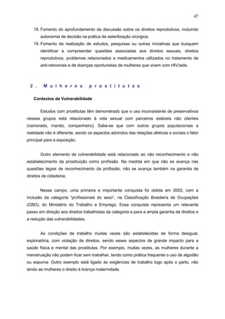 47
18. Fomento do aprofundamento da discussão sobre os direitos reprodutivos, incluindo
autonomia de decisão na prática de esterilização cirúrgica;
19. Fomento da realização de estudos, pesquisas ou outras iniciativas que busquem
identificar e compreender questões associadas aos direitos sexuais, direitos
reprodutivos, problemas relacionados a medicamentos utilizados no tratamento de
anti-retrovirais e de doenças oportunistas de mulheres que vivem com HIV/aids.
2 . M u l h e r e s p r o s t i t u t a s
Contextos de Vulnerabilidade
Estudos com prostitutas têm demonstrado que o uso inconsistente de preservativos
nesses grupos está relacionado à vida sexual com parceiros estáveis não clientes
(namorado, marido, companheiro). Sabe-se que com outros grupos populacionais a
realidade não é diferente, sendo os aspectos advindos das relações afetivas e sociais o fator
principal para a exposição.
Outro elemento de vulnerabilidade está relacionado ao não reconhecimento e não
estabelecimento da prostituição como profissão. Na medida em que não se avança nas
questões legais de reconhecimento da profissão, não se avança também na garantia de
direitos de cidadania.
Nesse campo, uma primeira e importante conquista foi obtida em 2002, com a
inclusão da categoria “profissionais do sexo”, na Classificação Brasileira de Ocupações
(CBO), do Ministério do Trabalho e Emprego. Essa conquista representa um relevante
passo em direção aos direitos trabalhistas da categoria e para a ampla garantia de direitos e
a redução das vulnerabilidades.
As condições de trabalho muitas vezes são estabelecidas de forma desigual,
exploratória, com violação de direitos, sendo esses aspectos de grande impacto para a
saúde física e mental das prostitutas. Por exemplo, muitas vezes, as mulheres durante a
menstruação não podem ficar sem trabalhar, tendo como prática frequente o uso de algodão
ou espuma. Outro exemplo está ligado às exigências de trabalho logo após o parto, não
tendo as mulheres o direito à licença maternidade.
 