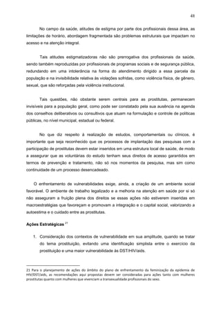 48
No campo da saúde, atitudes de estigma por parte dos profissionais dessa área, as
limitações de horário, abordagem fragmentada são problemas estruturais que impactam no
acesso e na atenção integral.
Tais atitudes estigmatizadoras não são prerrogativa dos profissionais da saúde,
sendo também reproduzidas por profissionais de programas sociais e de segurança pública,
redundando em uma intolerância na forma do atendimento dirigido a essa parcela da
população e na invisibilidade relativa às violações sofridas, como violência física, de gênero,
sexual, que são reforçadas pela violência institucional.
Tais questões, não obstante serem centrais para as prostitutas, permanecem
invisíveis para a população geral, como pode ser constatado pela sua ausência na agenda
dos conselhos deliberativos ou consultivos que atuam na formulação e controle de políticas
públicas, no nível municipal, estadual ou federal.
No que diz respeito à realização de estudos, comportamentais ou clínicos, é
importante que seja reconhecido que os processos de implantação das pesquisas com a
participação de prostitutas devem estar inseridos em uma estrutura local de saúde, de modo
a assegurar que as voluntárias do estudo tenham seus direitos de acesso garantidos em
termos de prevenção e tratamento, não só nos momentos da pesquisa, mas sim como
continuidade de um processo desencadeado.
O enfrentamento de vulnerabilidades exige, ainda, a criação de um ambiente social
favorável. O ambiente de trabalho legalizado e a melhoria na atenção em saúde por si só
não asseguram a fruição plena dos direitos se essas ações não estiverem inseridas em
macroestratégias que favoreçam e promovam a integração e o capital social, valorizando a
autoestima e o cuidado entre as prostitutas.
Ações Estratégicas 21
1. Consideração dos contextos de vulnerabilidade em sua amplitude, quando se tratar
do tema prostituição, evitando uma identificação simplista entre o exercício da
prostituição e uma maior vulnerabilidade às DST/HIV/aids.
21 Para o planejamento de ações do âmbito do plano de enfrentamento da feminização da epidemia de
HIV/DST/aids, as recomendações aqui propostas devem ser consideradas para ações tanto com mulheres
prostitutas quanto com mulheres que vivenciam a transexualidade profissionais do sexo.
 