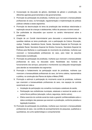 49
2. Incorporação da discussão de gênero, identidade de gênero e prostituição, nas
diferentes agendas governamentais e não governamentais.
3. Promoção da participação de prostitutas, mulheres que vivenciam a transexualidade
profissionais do sexo, na formulação, regulamentação e implementação de políticas
públicas voltadas a esses segmentos.
4. Promoção da desvinculação do tema da prostituição das temáticas relacionadas à
exploração sexual de crianças e adolescentes, tráfico de pessoas e turismo sexual.
5. Dar publicidade às discussões que ocorrem no cenário internacional sobre a
prostituição.
6. Criação de um Comitê interministerial para discussão e encaminhamentos das
questões relativas ao tema prostituição, com a participação da Cultura, Educação,
Justiça, Trabalho, Assistência Social, Saúde, Secretaria Especial de Promoção da
Igualdade Racial, Secretaria Especial de Direitos Humanos, Secretaria Especial de
Políticas para Mulheres e a participação do movimento de prostitutas, mulheres que
vivenciam a transexualidade profissionais do sexo, para tratar de assuntos
relacionados à prostituição.
7. Promoção da participação de prostitutas, mulheres que vivenciam a transexualidade
profissionais do sexo, na discussão sobre flexibilidade dos horários de
funcionamento dos serviços, pactuando e monitorando sua adequada reorganização
para atender as necessidades dos segmentos.
8. Promoção e fortalecimento da participação social de prostitutas, mulheres que
vivenciam a transexualidade profissionais do sexo, de forma coletiva, representativa
e pública, na construção dos Planos de Ações e Metas (PAM)
9. Promoção e estímulo à participação do movimento social de prostitutas, mulheres
que vivenciam a transexualidade profissionais do sexo, nos espaços de controle
social tendo em vista a:
• Ampliação de participação nos conselhos municipais e estaduais de saúde;
• Participação nas conferências municipais, estaduais e nacional de saúde e em
outros fóruns políticos (educação, cultura, segurança, dentre outros);
• Efetivo exercício do controle social de modo a garantir confidencialidade sobre o
status sorológico das pessoas que exercem a prostituição, conforme preceitua a
legislação brasileira;
10. Promoção da participação de prostitutas, mulheres que vivenciam a transexualidade
profissionais do sexo, nos comitês de acompanhamento de pesquisas, qualitativas e
quantitativas, de cunho epidemiológico e comportamental.
 