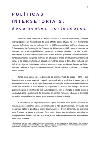 5
P O L Í T I C A S
I N T E R S E T O R I A I S :
d o c u m e n t o s n o r t e a d o r e s
Tomando como referência os direitos sexuais e os direitos reprodutivos, conforme
foram propostos nas Conferências de Cairo (1994), Beijing (1995), na I e II Conferência
Nacional de Políticas para as Mulheres (2004 e 2007), as estratégias do Plano Integrado de
Enfrentamento da Feminização da Epidemia de Aids e outras DST devem contemplar as
mulheres em suas especificidades1
: gestantes; mulheres vivendo com HIV e aids;
adolescentes e jovens; lésbicas; bissexuais e outras mulheres que fazem sexo com mulheres;
transexuais; negras; indígenas; mulheres em situação de prisão; prostitutas; trabalhadoras do
campo e da cidade, mulheres em situação de violência sexual e doméstica; mulheres com
deficiência; ciganas; quilombolas; mulheres em comunidades tradicionais, favelas, periferias;
mulheres usuárias de drogas; mulheres em situação de rua; mulheres no climatério; mulheres
idosas e outras.
Tendo ainda como base os princípios do Sistema Único de Saúde – SUS –, que
determinam o acesso universal, integral, descentralizado e equânime à prevenção e à
assistência em saúde, as ações deste Plano devem contemplar as diferentes necessidades de
saúde das mulheres e suas formas de expressão, o acesso aos serviços de saúde
qualificados para a identificação das vulnerabilidades, para a atenção à saúde sexual e
reprodutiva, para o acolhimento de demandas em direitos humanos, educação e promoção
em saúde, assistência social, e para proteção em situações de violência.
A implantação e a implementação das ações propostas neste Plano dependem da
mobilização dos diferentes atores governamentais e não governamentais, envolvidos nos
programas, ações e projetos a serem desenvolvidos e devem contemplar as diferentes
especificidades regionais e culturais. Para tanto, devem ser trabalhadas atividades de
planejamento no âmbito local, com a participação dos vários setores que atuam no campo dos
direitos das mulheres.
1 Importante que, em cada estado, município, comunidade, sejam mapeadas as especifidades das mulheres
para as quais as ações serão priorizadas. Não é possível esgotar as especifidades, mas é necessário considerá-
las inseridas nos diferentes contextos familiares, sociais e culturais.
 