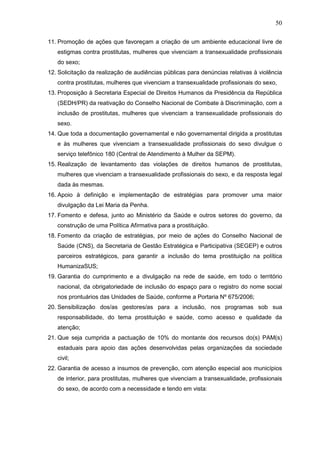 50
11. Promoção de ações que favoreçam a criação de um ambiente educacional livre de
estigmas contra prostitutas, mulheres que vivenciam a transexualidade profissionais
do sexo;
12. Solicitação da realização de audiências públicas para denúncias relativas à violência
contra prostitutas, mulheres que vivenciam a transexualidade profissionais do sexo,
13. Proposição à Secretaria Especial de Direitos Humanos da Presidência da República
(SEDH/PR) da reativação do Conselho Nacional de Combate à Discriminação, com a
inclusão de prostitutas, mulheres que vivenciam a transexualidade profissionais do
sexo.
14. Que toda a documentação governamental e não governamental dirigida a prostitutas
e às mulheres que vivenciam a transexualidade profissionais do sexo divulgue o
serviço telefônico 180 (Central de Atendimento à Mulher da SEPM).
15. Realização de levantamento das violações de direitos humanos de prostitutas,
mulheres que vivenciam a transexualidade profissionais do sexo, e da resposta legal
dada às mesmas.
16. Apoio à definição e implementação de estratégias para promover uma maior
divulgação da Lei Maria da Penha.
17. Fomento e defesa, junto ao Ministério da Saúde e outros setores do governo, da
construção de uma Política Afirmativa para a prostituição.
18. Fomento da criação de estratégias, por meio de ações do Conselho Nacional de
Saúde (CNS), da Secretaria de Gestão Estratégica e Participativa (SEGEP) e outros
parceiros estratégicos, para garantir a inclusão do tema prostituição na política
HumanizaSUS;
19. Garantia do cumprimento e a divulgação na rede de saúde, em todo o território
nacional, da obrigatoriedade de inclusão do espaço para o registro do nome social
nos prontuários das Unidades de Saúde, conforme a Portaria Nº 675/2006;
20. Sensibilização dos/as gestores/as para a inclusão, nos programas sob sua
responsabilidade, do tema prostituição e saúde, como acesso e qualidade da
atenção;
21. Que seja cumprida a pactuação de 10% do montante dos recursos do(s) PAM(s)
estaduais para apoio das ações desenvolvidas pelas organizações da sociedade
civil;
22. Garantia de acesso a insumos de prevenção, com atenção especial aos municípios
de interior, para prostitutas, mulheres que vivenciam a transexualidade, profissionais
do sexo, de acordo com a necessidade e tendo em vista:
 