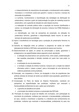 51
• o desenvolvimento de mecanismos de pactuação e monitoramento entre estados,
municípios e o movimento social para garantir o acesso a insumos e serviços de
prevenção de qualidade;
• o aumento, monitoramento e diversificação das estratégias de distribuição de
preservativos, inclusive a partir da implementação de ações de marketing social do
preservativo, com a garantia de redução de custo desses insumos;
• a realização de consulta pública sobre a aquisição de insumos (lubrificantes e
outros), na concepção de otimização de recursos, inclusive nos PAMs Estaduais e
Municipais;
• a intensificação, por meio de campanhas de prevenção, da utilização do
preservativo feminino, garantindo a disponibilização desse insumo na rede de
serviços de saúde para as prostitutas;
23. Apoio à transferência de tecnologia para a produção do preservativo feminino no
Brasil;
24. Garantia da integração entre as políticas e programas de saúde da mulher
(planejamento familiar) e DST/aids, para garantia de acesso aos insumos.
25. Desenvolvimento de ações no campo da comunicação e saúde, garantindo o
protagonismo e as especificidades desse segmento social, abordando:
• a utilização de preservativos com parceiros fixos, entre casais, problematização
das questões associadas à decisão centrada em quem tem mais poder na
relação;
• a erotização do uso do preservativo;
• o combate à violação de direitos humanos, inclusive com a criação de material
informativo sobre o “passo a passo", para a formulação de uma denúncia de
violência perpetrada contra prostitutas;
26. Promoção, nos congressos e fóruns, da divulgação e troca de experiências das
práticas exitosas de serviços de saúde que atendem essa população, garantindo os
seus direitos.
27. Incorporação no Plano de Saúde do Sistema Penitenciário, mantendo em
perspectiva as especificidades das prostitutas, mulheres que vivenciam a
transexualidade profissionais do sexo, ações que contemplem:
• a garantia da assistência de saúde
• a promoção dos direitos humanos e a prevenção das DST/aids
29. Promoção da criação de grupo de trabalho nos municípios, com participação do
movimento de prostitutas, mulheres que vivenciam a transexualidade, profissionais
do sexo, visando a reconhecer a expertise e a relevância dos conhecimentos de
prostitutas, mulheres que vivenciam a transexualidade, profissionais do sexo nas
 