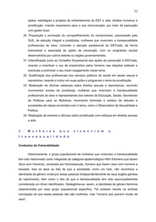 52
ações, estratégias e projetos de enfrentamento às DST e aids, direitos humanos e
prostituição, criando mecanismo para a sua remuneração, por meio de pactuação
com gestor local.
30. Proposição e promoção do compartilhamento do compromisso, preconizado pelo
SUS, da atenção integral a prostitutas, mulheres que vivenciam a transexualidade
profissionais do sexo, incluindo a atenção assistencial às DST/aids, de forma
transversal e associada às ações de prevenção, com os programas sociais
desenvolvidos por outros setores ou órgãos governamentais;
31. Intensificação junto ao Conselho Empresarial das ações de prevenção d DST/aids,
visando a incentivar o uso de preservativo pelos homens nas relações estáveis e
eventuais e promover o seu maior engajamento nesse tema;
32. Qualificação dos profissionais dos serviços públicos de saúde em saúde sexual e
reprodutiva, visando a incluir em suas ações e programas o tema da prostituição.
33. Realização de oficinas estaduais sobre direitos sexuais e reprodutivos, reunindo
movimentos sociais de prostitutas, mulheres que vivenciam a transexualidade
profissionais do sexo e representantes dos setores de Educação, Saúde, Secretarias
de Políticas para as Mulheres, movimento feminista e centros de estudos e
sociedades de classe envolvidas com o tema, como o Observatório de Sexualidade e
Política;
34. Realização de eventos e oficinas sobre prostituição com enfoque em direitos sexuais
e aids.
3 . M u l h e r e s q u e v i v e n c i a m a
t r a n s e x u a l i d a d e
Contextos de Vulnerabilidade
Historicamente, o grupo populacional de mulheres que vivenciam a transexualidade
tem sido relacionado como integrante da categoria epidemiológica HSH (Homens que fazem
Sexo com Homens), composta por homossexuais, homens que fazem sexo com homens e
travestis. Isso se deve ao fato de que a sociedade, como um todo, não reconhece a
identidade de gênero vivida por essas pessoas (independentemente de seus órgãos genitais
de nascimento), bem como o fato de que a transexualidade tem sido equivocadamente
considerada um rótulo identificador. Deslegitima-se, assim, a identidade de gênero feminina
experienciada por esse grupo populacional específico. Tal contexto resulta na errônea
concepção de que essas pessoas não são mulheres, mas “homens que querem mudar de
sexo”.
 