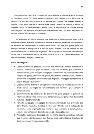 53
Um aspecto que compõe os contextos de vulnerabilidade e a feminização da epidemia
do HIV/aids e outras DST entre essas mulheres é a sua interface com a iniquidade de
gênero, que se traduz frequentemente na idealização romântica das relações sexuais e
afetivas, “como se as relações a partir do amor fossem capazes de imunizar a pessoa de
qualquer perigo ou vulnerabilidade”. Nessa lógica, a possibilidade de práticas sexuais
desprotegidas com seus parceiros e/ou parceiras contribui para uma maior exposição ao
risco de infecção pelo HIV/aids e outras DST.
O movimento social das mulheres que vivenciam a transexualidade relata que a
dificuldade acesso, adesão e permanência na rede de serviços devem-se, principalmente,
às situações de discriminação e violência institucional, uma vez que grande parte dos
serviços limita-se a enxergá-las e a tratá-las como “homens”, que se refletem ao não
reconhecimento de sua identidade de gênero. Tais situações são apontadas como principal
causa para o afastamento dessas usuárias da rede do SUS e, consequentemente, da
descontinuidade da atenção à sua saúde.
Ações Estratégicas:
1. Desenvolvimento de pesquisa, baseadas nas referências teóricas, conceituais e
políticas, referendadas pelo movimento social das mulheres que vivenciam a
transexualidade, para produção, divulgação e intercâmbio de conhecimento sobre
relações de gênero, identidade de gênero, sexualidade, praticas sexuais, violência;
prevalência e incidência em DST/HIV/aids, hepatites, percepção, conhecimento e
acesso à saúde e autocuidado.
2. Desenvolvimento de linha de base para mensurar avanços e desafios relacionados à
saúde sexual, superação de vulnerabilidades das mulheres que vivenciam a
transexualidade;
3. Estabelecimento de estratégias de comunicação para adequar e qualificar as
referências atuais sobre a vivência da transexualidade, na perspectiva dos direitos
humanos e das DST/HIV/aids;
4. Fomento à produção e divulgação de materiais informativos para prevenção das
DST/HIV/aids, incluindo a temática de viver com HIV/aids, com a participação do
movimento social organizado das mulheres que vivenciam a transexualidade,
voltados para profissionais das redes de serviço e população geral;
5. Ampliação e qualificação do diálogo entre movimento social organizado de mulheres
que vivenciam a transexualidade e as diversas áreas programáticas e Secretarias do
Governo, em suas três esferas de gestão;
 