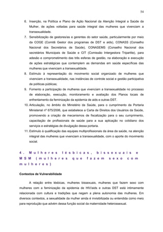 54
6. Inserção, na Política e Plano de Ação Nacional da Atenção Integral a Saúde da
Mulher, de ações voltadas para saúde integral das mulheres que vivenciam a
transexualidade.
7. Sensibilização de gestores/as e gerentes do setor saúde, particularmente por meio
da COGE (Comitê Gestor dos programas de DST e aids), CONASS (Conselho
Nacional dos Secretários de Saúde), CONASEMS (Conselho Nacional dos
secretários Municipais de Saúde e CIT (Comissão Intergestora Tripartite), para
adesão e comprometimento das três esferas de gestão, na elaboração e execução
de ações estratégicas que contemplem as demandas em saúde específicas das
mulheres que vivenciam a transexualidade.
8. Estímulo à representação do movimento social organizado de mulheres que
vivenciam a transexualidade, nas instâncias de controle social e gestão participativa
de políticas públicas;
9. Fomento a participação de mulheres que vivenciam a transexualidade no processo
de elaboração, execução, monitoramento e avaliação dos Planos locais de
enfrentamento da feminização da epidemia de aids e outras DST.
10. Articulação, no âmbito do Ministério da Saúde, para o cumprimento da Portaria
Ministerial nº 675/2006, que estabelece a Carta de Direitos dos Usuários da Saúde,
promovendo a criação de mecanismos de fiscalização para o seu cumprimento,
capacitação de profissionais de saúde para a sua aplicação no cotidiano dos
serviços e estratégias de divulgação dessa portaria.
11. Estímulo à qualificação das equipes multiprofissionais da área da saúde, na atenção
integral das mulheres que vivenciam a transexualidade, com o aporte do movimento
social.
4 . M u l h e r e s l é s b i c a s , b i s s e x u a i s e
M S M ( m u l h e r e s q u e f a z e m s e x o c o m
m u l h e r e s )
Contextos de Vulnerabilidade
A relação entre lésbicas, mulheres bissexuais, mulheres que fazem sexo com
mulheres com a feminização da epidemia de HIV/aids e outras DST está intimamente
relacionada com cultura e tradições que negam a plena autonomia das mulheres. Em
diversos contextos, a sexualidade da mulher ainda é invisibilizada ou entendida como meio
para reprodução que advém dessa função social da maternidade heterossexual.
 
