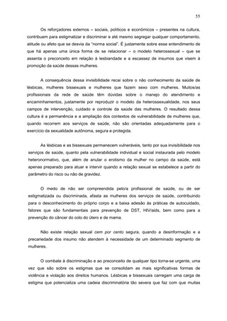 55
Os reforçadores externos – sociais, políticos e econômicos – presentes na cultura,
contribuem para estigmatizar e discriminar e até mesmo segregar qualquer comportamento,
atitude ou afeto que se desvia da “norma social”. É justamente sobre esse entendimento de
que há apenas uma única forma de se relacionar – o modelo heterossexual – que se
assenta o preconceito em relação à lesbiandade e a escassez de insumos que visem à
promoção da saúde dessas mulheres.
A consequência dessa invisibilidade recai sobre o não conhecimento da saúde de
lésbicas, mulheres bissexuais e mulheres que fazem sexo com mulheres. Muitos/as
profissionais da rede de saúde têm dúvidas sobre o manejo do atendimento e
encaminhamentos, justamente por reproduzir o modelo da heterossexualidade, nos seus
campos de intervenção, cuidado e controle da saúde das mulheres. O resultado dessa
cultura é a permanência e a ampliação dos contextos de vulnerabilidade de mulheres que,
quando recorrem aos serviços de saúde, não são orientadas adequadamente para o
exercício da sexualidade autônoma, segura e protegida.
As lésbicas e as bissexuais permanecem vulneráveis, tanto por sua invisibilidade nos
serviços de saúde, quanto pela vulnerabilidade individual e social instaurada pelo modelo
heteronormativo, que, além de anular o erotismo da mulher no campo da saúde, está
apenas preparado para atuar e intervir quando a relação sexual se estabelece a partir do
parâmetro do risco ou não de gravidez.
O medo de não ser compreendida pelo/a profissional de saúde, ou de ser
estigmatizada ou discriminada, afasta as mulheres dos serviços de saúde, contribuindo
para o desconhecimento do próprio corpo e a baixa adesão às práticas de autocuidado,
fatores que são fundamentais para prevenção de DST, HIV/aids, bem como para a
prevenção do câncer do colo do útero e de mama.
Não existe relação sexual cem por cento segura, quando a desinformação e a
precariedade dos insumo não atendem à necessidade de um determinado segmento de
mulheres.
O combate à discriminação e ao preconceito de qualquer tipo torna-se urgente, uma
vez que são sobre os estigmas que se consolidam as mais significativas formas de
violência e violação aos direitos humanos. Lésbicas e bissexuais carregam uma carga de
estigma que potencializa uma cadeia discriminatória tão severa que faz com que muitas
 