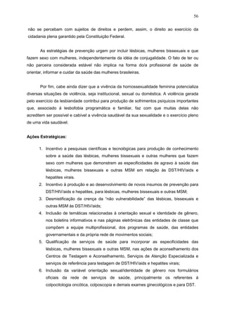 56
não se percebam com sujeitos de direitos e perdem, assim, o direito ao exercício da
cidadania plena garantido pela Constituição Federal.
As estratégias de prevenção urgem por incluir lésbicas, mulheres bissexuais e que
fazem sexo com mulheres, independentemente da idéia de conjugalidade. O fato de ter ou
não parceira considerada estável não implica na forma do/a profissional de saúde de
orientar, informar e cuidar da saúde das mulheres brasileiras.
Por fim, cabe ainda dizer que a vivência da homossexualidade feminina potencializa
diversas situações de violência, seja institucional, sexual ou doméstica. A violência gerada
pelo exercício da lesbiandade contribui para produção de sofrimentos psíquicos importantes
que, associado à lesbofobia programática e familiar, faz com que muitas delas não
acreditem ser possível e cabível a vivência saudável da sua sexualidade e o exercício pleno
de uma vida saudável.
Ações Estratégicas:
1. Incentivo a pesquisas científicas e tecnológicas para produção de conhecimento
sobre a saúde das lésbicas, mulheres bissexuais e outras mulheres que fazem
sexo com mulheres que demonstrem as especificidades de agravo à saúde das
lésbicas, mulheres bissexuais e outras MSM em relação às DST/HIV/aids e
hepatites virais.
2. Incentivo à produção e ao desenvolvimento de novos insumos de prevenção para
DST/HIV/aids e hepatites, para lésbicas, mulheres bissexuais e outras MSM;
3. Desmistificação da crença da “não vulnerabilidade” das lésbicas, bissexuais e
outras MSM às DST/HIV/aids;
4. Inclusão de temáticas relacionadas à orientação sexual e identidade de gênero,
nos boletins informativos e nas páginas eletrônicas das entidades de classe que
compõem a equipe multiprofissional, dos programas de saúde, das entidades
governamentais e da própria rede de movimentos sociais;
5. Qualificação de serviços de saúde para incorporar as especificidades das
lésbicas, mulheres bissexuais e outras MSM, nas ações de aconselhamento dos
Centros de Testagem e Aconselhamento, Serviços de Atenção Especializada e
serviços de referência para testagem de DST/HIV/aids e hepatites virais;
6. Inclusão da variável orientação sexual/identidade de gênero nos formulários
oficiais da rede de serviços de saúde, principalmente os referentes à
colpocitologia oncótica, colposcopia e demais exames ginecológicos e para DST.
 