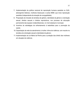 57
7. Implementação da política nacional de reprodução humana assistida no SUS,
abrangendo lésbicas, mulheres bissexuais e outras MSM, que inclui reprodução
assistida (independente da situação de conjugalidade);
8. Proposição da inclusão da temática de gênero, identidade de gênero e orientação
sexual, direitos sexuais e direitos reprodutivos, nos processo de educação
permanente das equipes multiprofissionais, no nível estadual e municipal.
9. Incentivo às estratégias de enfrentamento à lesbofobia para a promoção da
saúde;
10. Capacitação da rede de atendimento à mulher vítima de violência, com recorte na
temática de orientação sexual e identidade de gênero;
11. Implementação da Lei Maria da Penha para a proteção dos direito das mulheres
em situação de violência.
 