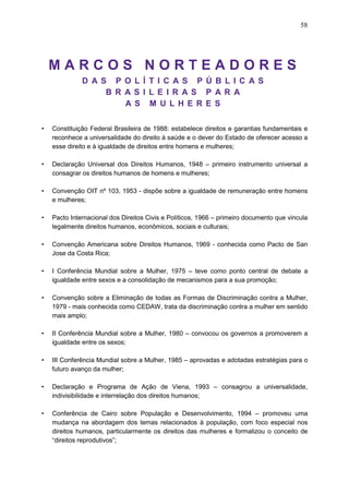 58
M A R C O S N O R T E A D O R E S
D A S P O L Í T I C A S P Ú B L I C A S
B R A S I L E I R A S P A R A
A S M U L H E R E S
• Constituição Federal Brasileira de 1988: estabelece direitos e garantias fundamentais e
reconhece a universalidade do direito à saúde e o dever do Estado de oferecer acesso a
esse direito e à igualdade de direitos entre homens e mulheres;
• Declaração Universal dos Direitos Humanos, 1948 – primeiro instrumento universal a
consagrar os direitos humanos de homens e mulheres;
• Convenção OIT nº 103, 1953 - dispõe sobre a igualdade de remuneração entre homens
e mulheres;
• Pacto Internacional dos Direitos Civis e Políticos, 1966 – primeiro documento que vincula
legalmente direitos humanos, econômicos, sociais e culturais;
• Convenção Americana sobre Direitos Humanos, 1969 - conhecida como Pacto de San
Jose da Costa Rica;
• I Conferência Mundial sobre a Mulher, 1975 – teve como ponto central de debate a
igualdade entre sexos e a consolidação de mecanismos para a sua promoção;
• Convenção sobre a Eliminação de todas as Formas de Discriminação contra a Mulher,
1979 - mais conhecida como CEDAW, trata da discriminação contra a mulher em sentido
mais amplo;
• II Conferência Mundial sobre a Mulher, 1980 – convocou os governos a promoverem a
igualdade entre os sexos;
• III Conferência Mundial sobre a Mulher, 1985 – aprovadas e adotadas estratégias para o
futuro avanço da mulher;
• Declaração e Programa de Ação de Viena, 1993 – consagrou a universalidade,
indivisibilidade e interrelação dos direitos humanos;
• Conferência de Cairo sobre População e Desenvolvimento, 1994 – promoveu uma
mudança na abordagem dos temas relacionados à população, com foco especial nos
direitos humanos, particularmente os direitos das mulheres e formalizou o conceito de
“direitos reprodutivos”;
 