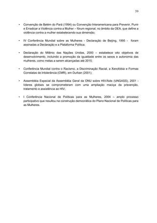 59
• Convenção de Belém do Pará (1994) ou Convenção Interamericana para Prevenir, Punir
e Erradicar a Violência contra a Mulher – fórum regional, no âmbito da OEA, que define a
violência contra a mulher estabelecendo sua dimensão;
• IV Conferência Mundial sobre as Mulheres - Declaração de Beijing, 1995 - foram
assinadas a Declaração e a Plataforma Política;
• Declaração do Milênio das Nações Unidas, 2000 – estabelece oito objetivos de
desenvolvimento, incluindo a promoção da igualdade entre os sexos e autonomia das
mulheres, como metas a serem alcançadas até 2015;
• Conferência Mundial contra o Racismo, a Discriminação Racial, a Xenofobia e Formas
Correlatas de Intolerância (CMR), em Durban (2001);
• Assembléia Especial da Assembléia Geral da ONU sobre HIV/Aids (UNGASS), 2001 -
líderes globais se comprometeram com uma ampliação maciça da prevenção,
tratamento e assistência ao HIV;
• I Conferência Nacional de Políticas para as Mulheres, 2004 – amplo processo
participativo que resultou na construção democrática do Plano Nacional de Políticas para
as Mulheres.
 
