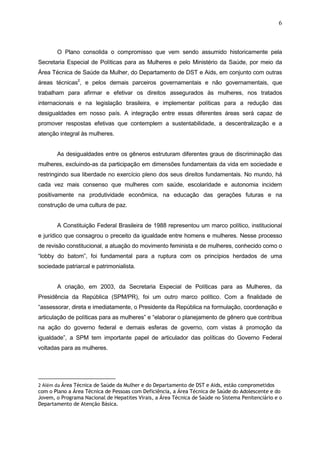 6
O Plano consolida o compromisso que vem sendo assumido historicamente pela
Secretaria Especial de Políticas para as Mulheres e pelo Ministério da Saúde, por meio da
Área Técnica de Saúde da Mulher, do Departamento de DST e Aids, em conjunto com outras
áreas técnicas2
, e pelos demais parceiros governamentais e não governamentais, que
trabalham para afirmar e efetivar os direitos assegurados às mulheres, nos tratados
internacionais e na legislação brasileira, e implementar políticas para a redução das
desigualdades em nosso país. A integração entre essas diferentes áreas será capaz de
promover respostas efetivas que contemplem a sustentabilidade, a descentralização e a
atenção integral às mulheres.
As desigualdades entre os gêneros estruturam diferentes graus de discriminação das
mulheres, excluindo-as da participação em dimensões fundamentais da vida em sociedade e
restringindo sua liberdade no exercício pleno dos seus direitos fundamentais. No mundo, há
cada vez mais consenso que mulheres com saúde, escolaridade e autonomia incidem
positivamente na produtividade econômica, na educação das gerações futuras e na
construção de uma cultura de paz.
A Constituição Federal Brasileira de 1988 representou um marco político, institucional
e jurídico que consagrou o preceito da igualdade entre homens e mulheres. Nesse processo
de revisão constitucional, a atuação do movimento feminista e de mulheres, conhecido como o
“lobby do batom”, foi fundamental para a ruptura com os princípios herdados de uma
sociedade patriarcal e patrimonialista.
A criação, em 2003, da Secretaria Especial de Políticas para as Mulheres, da
Presidência da República (SPM/PR), foi um outro marco político. Com a finalidade de
“assessorar, direta e imediatamente, o Presidente da República na formulação, coordenação e
articulação de políticas para as mulheres” e “elaborar o planejamento de gênero que contribua
na ação do governo federal e demais esferas de governo, com vistas à promoção da
igualdade”, a SPM tem importante papel de articulador das políticas do Governo Federal
voltadas para as mulheres.
2 Além da Área Técnica de Saúde da Mulher e do Departamento de DST e Aids, estão comprometidos
com o Plano a Área Técnica de Pessoas com Deficiência, a Área Técnica de Saúde do Adolescente e do
Jovem, o Programa Nacional de Hepatites Virais, a Área Técnica de Saúde no Sistema Penitenciário e o
Departamento de Atenção Básica.
 