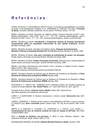 60
R e f e r ê n c i a s :
AYRES, JR;França Jr,I.;CALAZANS,GJ.;SALETTi Fo,HC. O conceito de vulnerabilidade e as práticas
de saúde: novas perspectivas e desafios. In: In: CZERESNIA, D.; FREITAS, C.M. (Org.). Promoção
da Saúde: conceitos, reflexões, tendências. Rio de Janeiro: FIOCRUZ, 2003.p. 116-138.
BRASIL. Ministério da Saúde. Secretária de Vigilância Saúde. Programa Nacional de DST e Aids.
Boletim Epidemiológico - Aids e DST - Ano V - nº 1 - 27ª - 52ª - semanas epidemiológicas - julho a
dezembro de 2007 - Ano V - nº 1 - 01ª - 26ª - semanas epidemiológicas - janeiro a junho de 2008.
BRASIL. Ministério da Saúde. Prevalências e Freqüências relativas de Doenças Sexualmente
Transmissíveis (DST) em populações selecionadas de seis capitais brasileiras. Brasília:
Ministério da Saúde, 2005.
BRASIL. Ministério da Saúde. Secretária de Vigilância Saúde. Pesquisa de Conhecimento,
Atitudes e Práticas na População Brasileira de 15 a 54 anos. Brasília: Ministério da Saúde, 2006.
BRASIL. Ministério da Saúde. Guia para a formação de profissionais de saúde e de educação.
Projeto Saúde e Prevenção nas Escolas.Brasília: Ministério da Saúde, 2006.
BRASIL. Ministério da Saúde. Saúde e Prevenção nas Escolas: Diretrizes para a implementação do
projeto saúde e prevenção nas escolas. Brasília: Ministério da Saúde. 2006.
BRASIL. Convenção Interamericana para Prevenir, Punir e Erradicar a Violência Contra a Mulher.
Belém do Pará, 1994. Disponível em:
http://bvsms.saude.gov.br/bvs/publicacoes/convencaobelem1994.pdf
BRASIL. Secretaria Especial de Políticas para as Mulheres da Presidência da República. II Plano
Nacional de Políticas para as Mulheres (PNPM). Brasília, 2008.
BRASIL. Secretaria Especial de Políticas para as Mulheres da Presidência da República. I Plano
Nacional de Políticas para as Mulheres (PNPM). Brasília, 2004.
D'OLIVEIRA A. F.; COUTO, M.T.; CARDOSO, M.A.C. Mulheres vivendo com HIV/Aids parceiras de
usuários de drogas injetáveis. Rev. Saúde Pública, v.41 supl.2 São Paulo dic. 2007, pág. 64.
Fundação Perseu Abramo. Violência contra a Mulher. Brasil, 2001. Disponível em
http://www.especiais.com.br/pesquisa_abramo.pdf
LOPES, F. e QUINTILIANO, R. Racismo institucional e o direito à saúde. Democracia viva, 2007,
n.34. p. 8-16.
LOPES,F.; WERNECK, J. Mulheres jovens negras e vulnerabilidade ao HIV/Aids: o lugar do racismo.
In TAQUETE (org). Aids e Juventude: gênero, classe e raça. Ed. Uerj. Rio de Janeiro, 2009 P.244-
266
NAPPO S. A; SANCHEZ Z.; OLIVEIRA, L.G.; CORADETE Jr, J.; PACCA, J.C.B; LACKS, V. .
Comportamento de risco de mulheres usuárias de crack em relação às DST/aids. São Paulo:
Unifesp/CEBRID, 2003.
NILO, A. Quando as interfaces nos provocam. In: NILO, A. (org.). Mulheres Violência Aids:
explorando interfaces. Recife: Gestos, 2008. p.17-32.
ORGANIZAÇÃO MUNDIAL DA SAÚDE. Relatório Mundial Violência e Saúde. Genebra, 2002.
 