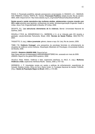61
PAIVA, V. Prevenção positHIVa: atenção psicossocial e emancipação. In: RAXACH, J.C.; MAKSUD,
IVIA; PIMENTA, Cristina; TERTO JR., Veriano. Prevenção Posithiva: estado da arte. Rio de Janeiro:
ABIA, 2009. Disponível em: http://www.abiaids.org.br/_img/media/Politicas%20publicas%208.pdf
Saúde sexual e saúde reprodutiva das mulheres adultas, adolescentes e jovens vivendo com
HIV e aids:subsídios para gestores, profissionais de saúde, ativistas/organização Engender Health e
Unfpa –Nova York: EngenderHealth e Brasília, DF:Unfpa, 2008.
SEGATO, R.L. Las estructuras elementares de la violencia. Bernal: Universidad Nacional de
Quilmes, 2003.
SOUZA-Jr P.R.B. de; SZWARCWALD C.L., BARBOSA Jr A. et al. Infecção pelo HIV durante a
gestação: estudo-Sentinela Parturiente, Brasil, 2002. Revista de Saúde Pública, 38(6):764-772;
2004.
TAQUETTE, S. (org.). Aids e juventude: gênero, classe e raça. Ed. Uerj. Rio de Janeiro, 2009.
TIMM, F.B. Violência Conjugal: uma perspectiva da psicologia feminista no enfrentamento às
situações de violência contra mulheres. Dissertação (Mestrado em Psicologia), Universidade Católica
de Brasília, 2008.
UNAIDS - Relatório UNAIDS 2008. Disponível em
htpp://www.aids.gov.br/data/pages/LUMIS29D2BB4DPTBRIE.htm. acessado em maio de 2009.
UNAIDS- Report on the global AIDS epidemic, 2008.
VILLELA, Wilza. Mulher, Violência e Aids: explorando interfaces. In: NILO, A. (org.). Mulheres
Violência e Aids: explorando interfaces.Recife: Gestos, 2008. p.107-132.
WERNECK, J. P. Iniquidades raciais em saúde e políticas de enfrentamento: experiências do
Canadá, Estados Unidos, África do Sul e Reino Unido. In: Fundação Nacional de Saúde/ FUNASA.
(Org.). Saúde da População Negra no Brasil, 2005, p. 315-386.
 