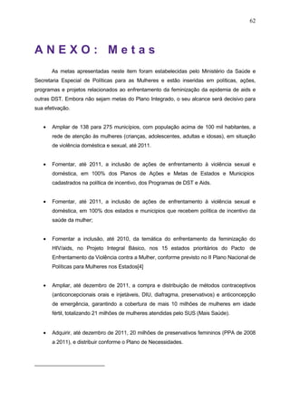 62
A N E X O : M e t a s
As metas apresentadas neste item foram estabelecidas pelo Ministério da Saúde e
Secretaria Especial de Políticas para as Mulheres e estão inseridas em políticas, ações,
programas e projetos relacionados ao enfrentamento da feminização da epidemia de aids e
outras DST. Embora não sejam metas do Plano Integrado, o seu alcance será decisivo para
sua efetivação.
• Ampliar de 138 para 275 municípios, com população acima de 100 mil habitantes, a
rede de atenção às mulheres (crianças, adolescentes, adultas e idosas), em situação
de violência doméstica e sexual, até 2011.
• Fomentar, até 2011, a inclusão de ações de enfrentamento à violência sexual e
doméstica, em 100% dos Planos de Ações e Metas de Estados e Municipios
cadastrados na política de incentivo, dos Programas de DST e Aids.
• Fomentar, até 2011, a inclusão de ações de enfrentamento à violência sexual e
doméstica, em 100% dos estados e municipios que recebem política de incentivo da
saúde da mulher;
• Fomentar a inclusão, até 2010, da temática do enfrentamento da feminização do
HIV/aids, no Projeto Integral Básico, nos 15 estados prioritários do Pacto de
Enfrentamento da Violência contra a Mulher, conforme previsto no II Plano Nacional de
Políticas para Mulheres nos Estados[4]
• Ampliar, até dezembro de 2011, a compra e distribuição de métodos contraceptivos
(anticoncepcionais orais e injetáveis, DIU, diafragma, preservativos) e anticoncepção
de emergência, garantindo a cobertura de mais 10 milhões de mulheres em idade
fértil, totalizando 21 milhões de mulheres atendidas pelo SUS (Mais Saúde).
• Adquirir, até dezembro de 2011, 20 milhões de preservativos femininos (PPA de 2008
a 2011), e distribuir conforme o Plano de Necessidades.
 