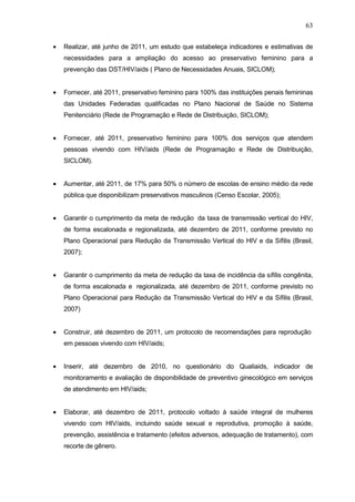 63
• Realizar, até junho de 2011, um estudo que estabeleça indicadores e estimativas de
necessidades para a ampliação do acesso ao preservativo feminino para a
prevenção das DST/HIV/aids ( Plano de Necessidades Anuais, SICLOM);
• Fornecer, até 2011, preservativo feminino para 100% das instituições penais femininas
das Unidades Federadas qualificadas no Plano Nacional de Saúde no Sistema
Penitenciário (Rede de Programação e Rede de Distribuição, SICLOM);
• Fornecer, até 2011, preservativo feminino para 100% dos serviços que atendem
pessoas vivendo com HIV/aids (Rede de Programação e Rede de Distribuição,
SICLOM).
• Aumentar, até 2011, de 17% para 50% o número de escolas de ensino médio da rede
pública que disponibilizam preservativos masculinos (Censo Escolar, 2005);
• Garantir o cumprimento da meta de redução da taxa de transmissão vertical do HIV,
de forma escalonada e regionalizada, até dezembro de 2011, conforme previsto no
Plano Operacional para Redução da Transmissão Vertical do HIV e da Sífilis (Brasil,
2007);
• Garantir o cumprimento da meta de redução da taxa de incidência da sífilis congênita,
de forma escalonada e regionalizada, até dezembro de 2011, conforme previsto no
Plano Operacional para Redução da Transmissão Vertical do HIV e da Sífilis (Brasil,
2007)
• Construir, até dezembro de 2011, um protocolo de recomendações para reprodução
em pessoas vivendo com HIV/aids;
• Inserir, até dezembro de 2010, no questionário do Qualiaids, indicador de
monitoramento e avaliação de disponibilidade de preventivo ginecológico em serviços
de atendimento em HIV/aids;
• Elaborar, até dezembro de 2011, protocolo voltado à saúde integral de mulheres
vivendo com HIV/aids, incluindo saúde sexual e reprodutiva, promoção à saúde,
prevenção, assistência e tratamento (efeitos adversos, adequação de tratamento), com
recorte de gênero.
 