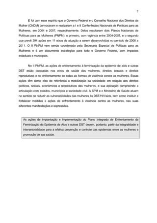 7
E foi com esse espírito que o Governo Federal e o Conselho Nacional dos Direitos da
Mulher (CNDM) convocaram e realizaram a I e II Conferências Nacionais de Políticas para as
Mulheres, em 2004 e 2007, respectivamente. Delas resultaram dois Planos Nacionais de
Políticas para as Mulheres (PNPM): o primeiro, com vigência entre 2004-2007, e o segundo
que prevê 394 ações em 11 eixos de atuação a serem desenvolvidas no período de 2008 a
2011. O II PNPM vem sendo coordenado pela Secretaria Especial de Políticas para as
Mulheres e é um documento estratégico para todo o Governo Federal, com impactos
estaduais e municipais.
No II PNPM, as ações de enfrentamento à feminização da epidemia de aids e outras
DST estão colocadas nos eixos de saúde das mulheres, direitos sexuais e direitos
reprodutivos e no enfrentamento de todas as formas de violência contra as mulheres. Essas
ações têm como eixo de referência a mobilização da sociedade em relação aos direitos
políticos, sociais, econômicos e reprodutivos das mulheres, e sua aplicação compreende a
articulação com estados, municípios e sociedade civil. A SPM e o Ministério da Saúde atuam
no sentido de reduzir as vulnerabilidades das mulheres às DST/HIV/aids, bem como instituir e
fortalecer medidas e ações de enfrentamento à violência contra as mulheres, nas suas
diferentes manifestações e expressões.
As ações de implantação e implementação do Plano Integrado de Enfrentamento da
Feminização da Epidemia de Aids e outras DST devem, portanto, partir da integralidade e
intersetorialidade para a efetiva prevenção e controle das epidemias entre as mulheres e
promoção de sua saúde.
 