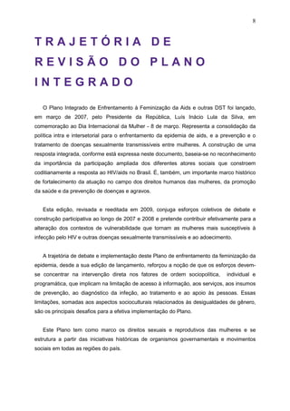 8
T R A J E T Ó R I A D E
R E V I S Ã O D O P L A N O
I N T E G R A D O
O Plano Integrado de Enfrentamento à Feminização da Aids e outras DST foi lançado,
em março de 2007, pelo Presidente da República, Luís Inácio Lula da Silva, em
comemoração ao Dia Internacional da Mulher - 8 de março. Representa a consolidação da
política intra e intersetorial para o enfrentamento da epidemia de aids, e a prevenção e o
tratamento de doenças sexualmente transmissíveis entre mulheres. A construção de uma
resposta integrada, conforme está expressa neste documento, baseia-se no reconhecimento
da importância da participação ampliada dos diferentes atores sociais que constroem
coditianamente a resposta ao HIV/aids no Brasil. É, também, um importante marco histórico
de fortalecimento da atuação no campo dos direitos humanos das mulheres, da promoção
da saúde e da prevenção de doenças e agravos.
Esta edição, revisada e reeditada em 2009, conjuga esforços coletivos de debate e
construção participativa ao longo de 2007 e 2008 e pretende contribuir efetivamente para a
alteração dos contextos de vulnerabilidade que tornam as mulheres mais susceptíveis à
infecção pelo HIV e outras doenças sexualmente transmissíveis e ao adoecimento.
A trajetória de debate e implementação deste Plano de enfrentamento da feminização da
epidemia, desde a sua edição de lançamento, reforçou a noção de que os esforços devem-
se concentrar na intervenção direta nos fatores de ordem sociopolítica, individual e
programática, que implicam na limitação de acesso à informação, aos serviços, aos insumos
de prevenção, ao diagnóstico da infeção, ao tratamento e ao apoio às pessoas. Essas
limitações, somadas aos aspectos socioculturais relacionados às desigualdades de gênero,
são os principais desafios para a efetiva implementação do Plano.
Este Plano tem como marco os direitos sexuais e reprodutivos das mulheres e se
estrutura a partir das iniciativas históricas de organismos governamentais e movimentos
sociais em todas as regiões do país.
 