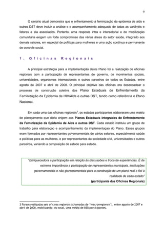 9
O cenário atual demonstra que o enfrentamento à feminização da epidemia de aids e
outras DST deve incluir a análise e o acompanhamento adequado de todas as variáveis e
fatores a ela associados. Portanto, uma resposta intra e intersetorial e de mobilização
comunitária exigem um forte compromisso das várias áreas do setor saúde, integrado aos
demais setores, em especial de politicas para mulheres e uma ação contínua e permanente
de controle social.
1 . O f i c i n a s R e g i o n a i s
A principal estratégia para a implementação deste Plano foi a realização de oficinas
regionais com a participação de representantes de governo, de movimentos sociais,
universidades, organismos internacionais e outros parceiros de todos os Estados, entre
agosto de 2007 e abril de 2008. O principal objetivo das oficinas era desencadear o
processo de construção coletiva dos Plano Estaduais de Enfrentamento da
Feminização da Epidemia de HIV/Aids e outras DST, tendo como referência o Plano
Nacional.
Em cada uma das oficinas regionais3
, os estados participantes elaboraram uma matriz
de planejamento que daria origem aos Planos Estaduais Integrados de Enfrentamento
da Feminização da Epidemia de Aids e outras DST. Cada estado instituiu um grupo de
trabalho para elaboraçao e acompanhamento da implementaçao do Plano. Esses grupos
eram formados por representantes governamentais de vários setores, especialmente saúde
e políticas para as mulheres, e por representantes da sociedade civil, universidades e outros
parceiros, variando a composição de estado para estado.
“Enriquecedora a participação em relação às discussões e troca de experiências. É de
extrema importância a participação de representantes municipais, instituições
governamentais e não governamentais para a construção de um plano real e fiel à
realidade de cada estado”
(participante das Oficinas Regionais)
3 Foram realizadas seis oficinas regionais (chamadas de “macrorregionais"), entre agosto de 2007 e
abril de 2008, mobilizando, no total, uma média de 850 participantes.
 