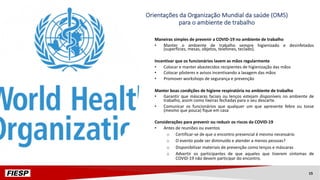 Orientações da Organização Mundial da saúde (OMS)
para o ambiente de trabalho
Maneiras simples de prevenir a COVID-19 no ambiente de trabalho
• Manter o ambiente de trabalho sempre higienizado e desinfetados
(superfícies, mesas, objetos, telefones, teclado).
Incentivar que os funcionários lavem as mãos regularmente
• Colocar e manter abastecidos recipientes de higienização das mãos
• Colocar pôsteres e avisos incentivando a lavagem das mãos
• Promover workshops de segurança e prevenção
Manter boas condições de higiene respiratória no ambiente de trabalho
• Garantir que máscaras faciais ou lenços estejam disponíveis no ambiente de
trabalho, assim como lixeiras fechadas para o seu descarte.
• Comunicar os funcionários que qualquer um que apresente febre ou tosse
(mesmo que pouca) fique em casa
Considerações para prevenir ou reduzir os riscos da COVID-19
• Antes de reuniões ou eventos
o Certificar-se de que o encontro presencial é mesmo necessário
o O evento pode ser diminuído e atender a menos pessoas?
o Disponibilizar materiais de prevenção como lenços e máscaras
o Advertir os participantes de que aqueles que tiverem sintomas de
COVID-19 não devem participar do encontro.
15
 