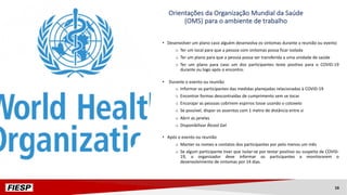Orientações da Organização Mundial da Saúde
(OMS) para o ambiente de trabalho
• Desenvolver um plano caso alguém desenvolva os sintomas durante a reunião ou evento
o Ter um local para que a pessoa com sintomas possa ficar isolada
o Ter um plano para que a pessoa possa ser transferida a uma unidade de saúde
o Ter um plano para caso um dos participantes teste positivo para o COVID-19
durante ou logo após o encontro.
• Durante o evento ou reunião
o Informar os participantes das medidas planejadas relacionadas à COVID-19
o Encontrar formas descontraídas de cumprimento sem se tocar
o Encorajar as pessoas cobrirem espirros tosse usando o cotovelo
o Se possível, dispor os assentos com 1 metro de distância entre si
o Abrir as janelas
o Disponibilizar Álcool Gel
• Após o evento ou reunião
o Manter os nomes e contatos dos participantes por pelo menos um mês
o Se algum participante tiver que isolar-se por testar positivo ou suspeita de COVID-
19, o organizador deve informar os participantes a monitorarem o
desenvolvimento de sintomas por 14 dias.
16
 