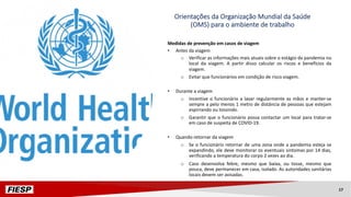 Medidas de prevenção em casos de viagem
• Antes da viagem
o Verificar as informações mais atuais sobre o estágio da pandemia no
local da viagem. A partir disso calcular os riscos e benefícios da
viagem.
o Evitar que funcionários em condição de risco viagem.
• Durante a viagem
o Incentive o funcionário a lavar regularmente as mãos e manter-se
sempre a pelo menos 1 metro de distância de pessoas que estejam
espirrando ou tossindo.
o Garantir que o funcionário possa contactar um local para tratar-se
em caso de suspeita de COVID-19.
• Quando retornar da viagem
o Se o funcionário retornar de uma zona onde a pandemia esteja se
expandindo, ele deve monitorar os eventuais sintomas por 14 dias,
verificando a temperatura do corpo 2 vezes ao dia.
o Caso desenvolva febre, mesmo que baixa, ou tosse, mesmo que
pouca, deve permanecer em casa, isolado. As autoridades sanitárias
locais devem ser avisadas.
Orientações da Organização Mundial da Saúde
(OMS) para o ambiente de trabalho
17
 