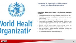 Preparando-se caso a COVID-19 alcance a sua comunidade ou ambiente
de trabalho.
• Isolar a pessoa infectada dos outros colegas de trabalho em uma sala
• Identificar as pessoas infectadas sem estigmatizá-las ou causar
discriminação
• Promover o Home Office na organização, sempre que possível
• Ter um plano que mantenha o negócio funcionando, mesmo que uma
parte considerável dos funcionários não possa trabalhar. Dar amplo
conhecimento deste plano
• Garantir que este plano também cuide da saúde mental dos
funcionários e dos impactos sociais e pandemia pode causar
• Para as pequenas e médias empresas, desenvolver parcerias com
provedores locais e clientes
• As autoridades nacionais e locais podem ajudá-lo
Orientações da Organização Mundial da Saúde
(OMS) para o ambiente de trabalho
18
 