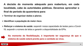 Ø Terminar de organizar dados e planos.
Ø Identificar a população de maior risco.
Ø Reforçar o sistema de saúde: expandir nossa capacidade de testes para a Covid-
19, expandir o número de leitos e garantir a disponibilidade de EPIs.
No momento da flexibilização, é importante ter segurança de que o
sistema de saúde estará pronto para o combate ao vírus.
A decisão do momento adequado para reabertura, em cada
localidade, cabe às autoridades públicas. Devemos aproveitar o
final do período da quarentena para:
21
 