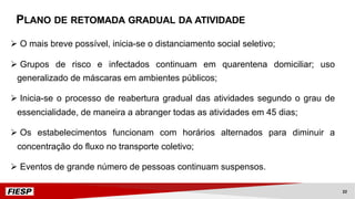 Ø O mais breve possível, inicia-se o distanciamento social seletivo;
Ø Grupos de risco e infectados continuam em quarentena domiciliar; uso
generalizado de máscaras em ambientes públicos;
Ø Inicia-se o processo de reabertura gradual das atividades segundo o grau de
essencialidade, de maneira a abranger todas as atividades em 45 dias;
Ø Os estabelecimentos funcionam com horários alternados para diminuir a
concentração do fluxo no transporte coletivo;
Ø Eventos de grande número de pessoas continuam suspensos.
PLANO DE RETOMADA GRADUAL DA ATIVIDADE
22
 
