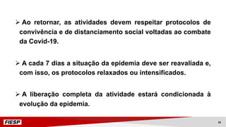 Ø Ao retornar, as atividades devem respeitar protocolos de
convivência e de distanciamento social voltadas ao combate
da Covid-19.
Ø A cada 7 dias a situação da epidemia deve ser reavaliada e,
com isso, os protocolos relaxados ou intensificados.
Ø A liberação completa da atividade estará condicionada à
evolução da epidemia.
26
 
