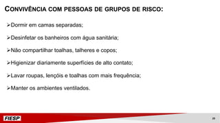 CONVIVÊNCIA COM PESSOAS DE GRUPOS DE RISCO:
ØDormir em camas separadas;
ØDesinfetar os banheiros com água sanitária;
ØNão compartilhar toalhas, talheres e copos;
ØHigienizar diariamente superfícies de alto contato;
ØLavar roupas, lençóis e toalhas com mais frequência;
ØManter os ambientes ventilados.
29
 